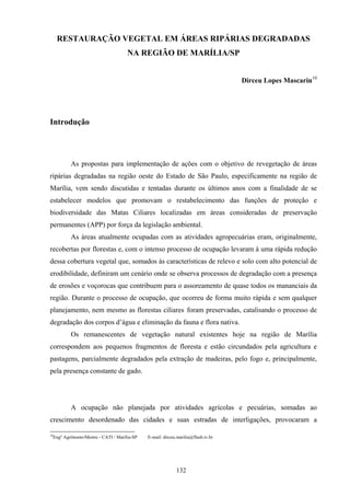 132
RESTAURAÇÃO VEGETAL EM ÁREAS RIPÁRIAS DEGRADADAS
NA REGIÃO DE MARÍLIA/SP
Dirceu Lopes Mascarin10
Introdução
As propostas para implementação de ações com o objetivo de revegetação de áreas
ripárias degradadas na região oeste do Estado de São Paulo, especificamente na região de
Marília, vem sendo discutidas e tentadas durante os últimos anos com a finalidade de se
estabelecer modelos que promovam o restabelecimento das funções de proteção e
biodiversidade das Matas Ciliares localizadas em áreas consideradas de preservação
permanentes (APP) por força da legislação ambiental.
As áreas atualmente ocupadas com as atividades agropecuárias eram, originalmente,
recobertas por florestas e, com o intenso processo de ocupação levaram à uma rápida redução
dessa cobertura vegetal que, somados às características de relevo e solo com alto potencial de
erodibilidade, definiram um cenário onde se observa processos de degradação com a presença
de erosões e voçorocas que contribuem para o assoreamento de quase todos os mananciais da
região. Durante o processo de ocupação, que ocorreu de forma muito rápida e sem qualquer
planejamento, nem mesmo as florestas ciliares foram preservadas, catalisando o processo de
degradação dos corpos d’água e eliminação da fauna e flora nativa.
Os remanescentes de vegetação natural existentes hoje na região de Marília
correspondem aos pequenos fragmentos de floresta e estão circundados pela agricultura e
pastagens, parcialmente degradados pela extração de madeiras, pelo fogo e, principalmente,
pela presença constante de gado.
A ocupação não planejada por atividades agrícolas e pecuárias, somadas ao
crescimento desordenado das cidades e suas estradas de interligações, provocaram a
10
Engº Agrônomo/Mestre - CATI / Marília-SP E-mail: dirceu.marilia@flash.tv.br
 