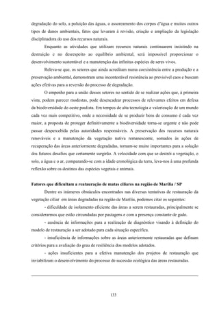 133
degradação do solo, a poluição das águas, o assoreamento dos corpos d’água e muitos outros
tipos de danos ambientais, fatos que levaram à revisão, criação e ampliação da legislação
disciplinadora do uso dos recursos naturais.
Enquanto as atividades que utilizam recursos naturais continuarem insistindo na
destruição e no desrespeito ao equilíbrio ambiental, será impossível proporcionar o
desenvolvimento sustentável e a manutenção das infinitas espécies de seres vivos.
Releva-se que, os setores que ainda acreditam numa coexistência entre a produção e a
preservação ambiental, demonstram uma incontestável resistência ao previsível caos e buscam
ações efetivas para a reversão do processo de degradação.
O empenho para a união desses setores no sentido de se realizar ações que, à primeira
vista, podem parecer modestas, pode desencadear processos de relevantes efeitos em defesa
da biodiversidade do oeste paulista. Em tempos de alta tecnologia e valorização de um mundo
cada vez mais competitivo, onde a necessidade de se produzir bens de consumo é cada vez
maior, a proposta de proteger definitivamente a biodiversidade torna-se urgente e não pode
passar despercebida pelas autoridades responsáveis. A preservação dos recursos naturais
renováveis e a manutenção da vegetação nativa remanescente, somados às ações de
recuperação das áreas anteriormente degradadas, tornam-se muito importantes para a solução
dos futuros desafios que certamente surgirão. A velocidade com que se destrói a vegetação, o
solo, a água e o ar, comparando-se com a idade cronológica da terra, leva-nos à uma profunda
reflexão sobre os destinos das espécies vegetais e animais.
Fatores que dificultam a reatauração de matas ciliares na região de Marília / SP
Dentre os inúmeros obstáculos encontrados nas diversas tentativas de restauração da
vegetação ciliar em áreas degradadas na região de Marília, podemos citar os seguintes:
- dificuldade de isolamento eficiente das áreas a serem restauradas, principalmente se
considerarmos que estão circundadas por pastagens e com a presença constante de gado.
- ausência de informações para a realização de diagnóstico visando à definição do
modelo de restauração a ser adotado para cada situação específica.
- insuficiência de informações sobre as áreas anteriormente restauradas que definam
critérios para a avaliação do grau de resiliência dos modelos adotados.
- ações insuficientes para a efetiva manutenção dos projetos de restauração que
inviabilizam o desenvolvimento do processo de sucessão ecológica das áreas restauradas.
 