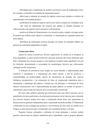 134
- dificuldade para a implantação de modelos com baixos custos de implantação como,
por exemplo, os baseados na condução da regeneração natural.
- déficit para a obtenção de semente de espécies nativas que atendam os critérios de
regionalização e diversidade genética.
- insuficiência de mudas de espécies nativas com valores compatíveis à realidade rural.
- alto custo de implantação dos projetos que adotam os modelos baseados no
reflorestamento com espécies nativas pioneiras e não-pioneiras.
- ausência de linhas de financiamentos e/ou incentivos para a adoção, em larga escala,
de projetos que tenham como objetivo a restauração e a manutenção da vegetação natural em
áreas ripárias.
- deficiência de informações técnicas baseadas em análise de resultados obtidos nos
projetos de restauração implantados na região.
Cosiderações finais
Apesar do esforço exercido por diversos seguimentos no sentido de se recuperar as
áreas degradadas, as ações desenvolvidas até o presente momento não foram suficientes para
frear a destruição dos recursos naturais e nem tampouco recuperar parte significativa do que
foi destruído, demonstrando a necessidade de metodologias factíveis que efetivamente
consigam reverter tal processo.
A definição de alternativas mais simples de serem adotadas e implementadas pode
incentivar a recuperação e a manutenção das matas ciliares, a fim de promover a
sustentabilidade da biodiversidade, através de mecanismos de proteção das reservas
biológicas remanescentes e da restauração de sítios de comprovada importância para a
manutenção e reprodução das espécies. Tomado por este princípio, a valorização de áreas
naturais remanescentes sob a responsabilidade do poder público, no sentido de garantir a
manutenção e preservação das mesmas, deve ser priorizada e incentivada.
De outro lado, políticas agrícolas que direcionem para uma efetiva parceria com os
proprietários de áreas particulares, de preservação permanente ou de interesse para a proteção
dos recursos naturais, podem levar para a recuperação destas áreas, que representam as
últimas reservas genéticas fundamentais para a manutenção da biodiversidade. É fundamental
a elaboração de uma estratégia que promova o envolvimento do setor rural, no sentido de se
integrar as ações de preservação e recuperação com a produção de bens e serviços.
Pequenos biomas, protegidos e utilizados de forma planejada e racional, podem
garantir a preservação de espécies importantes para a reprodução e para a pesquisa aplicada,
 
