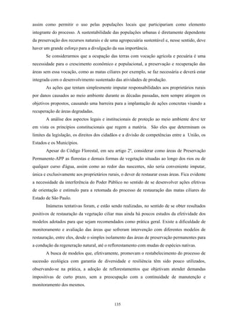 135
assim como permitir o uso pelas populações locais que participariam como elemento
integrante do processo. A sustentabilidade das populações urbanas é diretamente dependente
da preservação dos recursos naturais e de uma agropecuária sustentável e, nesse sentido, deve
haver um grande esforço para a divulgação da sua importância.
Se considerarmos que a ocupação das terras com vocação agrícola e pecuária é uma
necessidade para o crescimento econômico e populacional, a preservação e recuperação das
áreas sem essa vocação, como as matas ciliares por exemplo, se faz necessária e deverá estar
integrada com o desenvolvimento sustentado das atividades de produção.
As ações que tentam simplesmente imputar responsabilidades aos proprietários rurais
por danos causados ao meio ambiente durante as décadas passadas, nem sempre atingem os
objetivos propostos, causando uma barreira para a implantação de ações concretas visando a
recuperação de áreas degradadas.
A análise dos aspectos legais e institucionais de proteção ao meio ambiente deve ter
em vista os princípios constitucionais que regem a matéria. São eles que determinam os
limites da legislação, os direitos dos cidadãos e a divisão de competências entre a União, os
Estados e os Municípios.
Apesar do Código Florestal, em seu artigo 2º, considerar como áreas de Preservação
Permanente-APP as florestas e demais formas de vegetação situadas ao longo dos rios ou de
qualquer curso d'água, assim como ao redor das nascentes, não seria conveniente imputar,
única e exclusivamente aos proprietários rurais, o dever de restaurar essas áreas. Fica evidente
a necessidade da interferência do Poder Público no sentido de se desenvolver ações efetivas
de orientação e estímulo para a retomada do processo de restauração das matas ciliares do
Estado de São Paulo.
Inúmeras tentativas foram, e estão sendo realizadas, no sentido de se obter resultados
positivos de restauração da vegetação ciliar mas ainda há poucos estudos da efetividade dos
modelos adotados para que sejam recomendados como prática geral. Existe a dificuldade de
monitoramento e avaliação das áreas que sofreram intervenção com diferentes modelos de
restauração, entre eles, desde o simples isolamento das áreas de preservação permanentes para
a condução da regeneração natural, até o reflorestamento com mudas de espécies nativas.
A busca de modelos que, efetivamente, promovam o restabelecimento do processo de
sucessão ecológica com garantia de diversidade e resiliência têm sido pouco utilizados,
observando-se na prática, a adoção de reflorestamentos que objetivam atender demandas
impositivas de curto prazo, sem a preocupação com a continuidade de manutenção e
monitoramento dos mesmos.
 