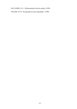 137
SALVADOR, J.C.L. Reflorestamento ciliar de açudes. (1989)
TOLEDO, A.E.P. Recuperação de áreas degradadas. (1990)
 
