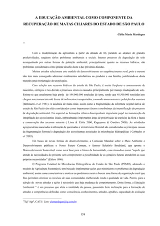 138
A EDUCAÇÃO AMBIENTAL COMO COMPONENTE DA
RECUPERAÇÃO DE MATAS CILIARES DO ESTADO DE SÃO PAULO
Clélia Maria Mardegan
11
Com a modernização da agricultura a partir da década de 60, paralelo ao alcance de grandes
produtividades, surgiram sérios problemas ambientais e sociais. Intenso processo de degradação do solo
acompanhado por outras formas de poluição ambiental, principalmente quanto os recursos hídricos, são
problemas considerados como grande desafio deste e das próximas décadas.
Muitos estudos relacionam este modelo de desenvolvimento ao empobrecimento rural, pois o mesmo
não tem mais conseguido adicionar rendimentos satisfatórios ao produtor e sua família, justificando-se desta
maneira uma reordenação de tecnologias.
Com relação aos recursos hídricos do estado de São Paulo, é muito freqüente o assoreamento de
nascentes, córregos e rios devido a processos erosivos causados principalmente por manejo inadequado do solo.
Estima-se que anualmente haja perda de 194.000.000 toneladas de terra, sendo que 48.500.000 toneladas/ano
chegam aos mananciais sob forma de sedimentos transportados, causando assoreamento e poluição dos mesmos
(Bellinazzi et al. 1981). A ausência de mata ciliar, assim como a fragmentação da cobertura vegetal nativa do
estado de São Paulo têm sido considerados como importantes fatores contribuintes da intensificação do processo
de degradação ambiental. Em especial as formações ciliares desempenham importante papel na manutenção da
integridade dos ecossistemas locais, representando importantes áreas de preservação de espécies da flora e fauna
e conservação dos recursos naturais ( Lima & Zakia 2000; Kageyama & Gandara 2000). As atividades
agropecuárias associadas à utilização de queimadas e extrativismo florestal são consideradas as principais causas
da fragmentação florestal e degradação dos ecossistemas associados às microbacias hidrográficas ( Corbacho et
al. 2003).
Em busca de novas formas de desenvolvimento, a Comissão Mundial sobre o Meio Ambiente e
Desenvolvimento publicou o Nosso Futuro Comum, o famoso Relatório Brudtland, que aponta o
Desenvolvimento Sustentável como nova base para o futuro da humanidade, conceituando-o como “aquele que
atende às necessidades do presente sem comprometer a possibilidade de as gerações futuras atenderem as suas
próprias necessidades” (Ehlers 1996).
O Programa Estadual de Microbacias Hidrográficas do Estado de São Paulo (PEMH), adotando o
modelo de Agricultura Sustentável, tem buscado implementar ações que minimizem os problemas de degradação
ambiental, assim como conscientizar e motivar os produtores rurais a buscar uma forma de organização rural que
lhes permitam otimizar os recursos de suas comunidades melhorando renda e qualidade de vida. Porém, para a
adoção de novas atitudes e ações é necessário que haja mudança de comportamento. Desta forma, a Educação
Ambiental “ é um processo que afeta a totalidade da pessoa, possuindo forte inclinação para a formação de
atitudes e competências definidas como: consciência, conhecimentos, atitudes, aptidões, capacidade de avaliação
11
Ega
Agra
, CATI / Lins- clemardegan@ig.com.br
 