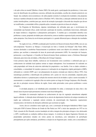 139
e de ação crítica no mundo”(Medina e Santos 2003). De modo geral, a participação dos produtores, é vista como
meio de identificação dos problemas concretos, definição das prioridades, escolha das soluções praticáveis em
função das condições sócio-econômicas e do saber popular existente.A avaliação dos resultados e das propostas
técnicas é também efetuada de modo coletivo (Thiollent 1947). Além disto, a educação ambiental através de seu
caráter interdisciplinar, contribui para que, através da incitação à percepção e discussão das situações que devem
ser modificadas, a comunidade reflita e proponha ações, tornando-se parceira na busca de soluções.
No Programa de Microbacias, algumas metodologias são utilizadas para que o envolvimento da
comunidade seja bastante eficaz, sendo motivada a participar de reuniões, caminhadas transversais, elaboração
de mapas temáticos e diagnóstico e planejamento participativo. À medida que a comunidade identifica seus
problemas e causas, propondo atividades para solucioná-los, torna-se também responsável pela concretização das
ações propostas. Esta forma de envolvimento participativo é o grande diferencial para a obtenção dos resultados
esperados.
Na região de Lins, o PEMH coordenado pelo Escritório de Desenvolvimento Rural (EDR), tem em seu
sub-componente “Incentivo ao Manejo e Conservação do Solo e Controle da Poluição” (São Paulo 2005),
recursos destinados a reembolsar financeiramente os produtores rurais com objetivo de estimular a adoção de
práticas, que auxiliam a restauração de áreas de preservação permanente (APP). No município de Guaiçara,
pertencente a essa Regional, o Conselho de Desenvolvimento Rural, produtores rurais e Prefeitura Municipal
indicaram, para início das atividades, a Microbacia do Córrego Canjarana.
Como primeira etapa deste trabalho, realizou-se um levantamento sócio econômico e ambiental para que o
conhecimento da realidade local pudesse nortear as etapas subseqüentes. Este levantamento foi realizado em
cada propriedade sob forma de entrevista individual do proprietário e sua família. Com os dados coletados e
consolidados, a comunidade foi reunida e passou-se à realização de um diagnóstico rápido participativo (DRP),
utilizando-se o método ZOPP, que é um planejamento de projetos orientado por objetivos (Brose 1993). Esta
metodologia possibilita a identificação dos problemas sob o ponto de vista da comunidade, amparada pelos
indicadores técnicos e a proposta para a solução dos mesmos através de atividades e ações a serem executadas. O
assoreamento e a ausência de vegetação ciliar em muitos pontos ao longo do Córrego Canjarana e Rio Dourado,
que são os principais recursos hídricos da região, foram então priorizados como graves problemas a serem
mitigados.
A atividade proposta a ser trabalhada pela comunidade foi então, a restauração da mata ciliar e das
demais áreas de preservação permanente existentes nesta bacia hidrográfica.
Atividades de restauração implicam no conhecimento do tipo de vegetação naturalmente adaptado
àquele ambiente. A obtenção desta informação faz-se através de depoimentos históricos de antigos moradores da
região que conheceram a vegetação outrora existente, da caracterização dos fragmentos vegetacionais
remanescentes e do histórico de alterações ambientais que ocorreram na região.
Assim, deve-se considerar nesta região que, com a construção da barragem hidrelétrica Mário Lopes
Leão pela CESP (Centrais Elétricas do Estado de São Paulo) em 1967 e início das operações em 1975 no rio
Tietê, a jusante do Rio Dourado, ocorreu inundação em toda a margem dos principais córregos e rios, deslocando
a APP e modificando as condições edáficas dessas margens. A existência de alguns fragmentos florestais em
propriedades particulares situados em vários pontos da microbacia, com indicadores de perturbação
principalmente por ações antrópicas, possibilitou a seleção de um fragmento para estudo, com a concordância e
 