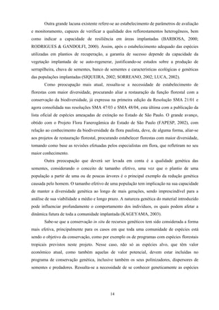 14
Outra grande lacuna existente refere-se ao estabelecimento de parâmetros de avaliação
e monitoramento, capazes de verificar a qualidade dos reflorestamentos heterogêneos, bem
como indicar a capacidade de resiliência em áreas implantadas (BARBOSA, 2000;
RODRIGUES & GANDOLFI, 2000). Assim, após o estabelecimento adequado das espécies
utilizadas em plantios de recuperação, a garantia de sucesso depende da capacidade da
vegetação implantada de se auto-regenerar, justificando-se estudos sobre a produção de
serrapilheira, chuva de sementes, banco de sementes e características ecológicas e genéticas
das populações implantadas (SIQUEIRA, 2002; SORREANO, 2002; LUCA, 2002).
Como preocupação mais atual, ressalta-se a necessidade de estabelecimento de
florestas com maior diversidade, procurando aliar a restauração da função florestal com a
conservação da biodiversidade, já expressa na primeira edição da Resolução SMA 21/01 e
agora consolidada nas resoluções SMA 47/03 e SMA 48/04, esta última com a publicação da
lista oficial de espécies ameaçadas de extinção no Estado de São Paulo. O grande avanço,
obtido com o Projeto Flora Fanerogâmica do Estado de São Paulo (FAPESP, 2002), com
relação ao conhecimento da biodiversidade da flora paulista, deve, de alguma forma, aliar-se
aos projetos de restauração florestal, procurando estabelecer florestas com maior diversidade,
tomando como base as revisões efetuadas pelos especialistas em flora, que refletiram no seu
maior conhecimento.
Outra preocupação que deverá ser levada em conta é a qualidade genética das
sementes, considerando o conceito de tamanho efetivo, uma vez que o plantio de uma
população a partir de uma ou de poucas árvores é o principal exemplo da redução genética
causada pelo homem. O tamanho efetivo de uma população tem implicação na sua capacidade
de manter a diversidade genética ao longo de mais gerações, sendo imprescindível para a
análise de sua viabilidade a médio e longo prazo. A natureza genética do material introduzido
pode influenciar profundamente o comportamento dos indivíduos, os quais podem afetar a
dinâmica futura de toda a comunidade implantada (KAGEYAMA, 2003).
Sabe-se que a conservação in situ de recursos genéticos tem sido considerada a forma
mais efetiva, principalmente para os casos em que toda uma comunidade de espécies está
sendo o objetivo da conservação, como por exemplo os de programas com espécies florestais
tropicais previstos neste projeto. Nesse caso, não só as espécies alvo, que têm valor
econômico atual, como também aquelas de valor potencial, devem estar incluídas no
programa de conservação genética, inclusive também os seus polinizadores, dispersores de
sementes e predadores. Ressalta-se a necessidade de se conhecer geneticamente as espécies
 
