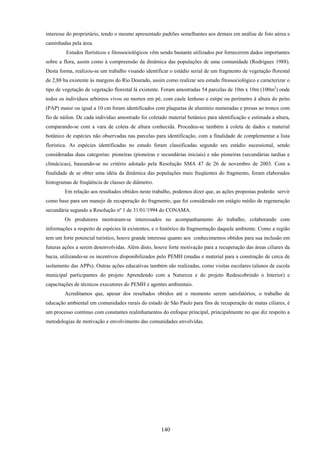 140
interesse do proprietário, tendo o mesmo apresentado padrões semelhantes aos demais em análise de foto aérea e
caminhadas pela área.
Estudos florísticos e fitossociológicos vêm sendo bastante utilizados por fornecerem dados importantes
sobre a flora, assim como à compreensão da dinâmica das populações de uma comunidade (Rodrigues 1988).
Desta forma, realizou-se um trabalho visando identificar o estádio serial de um fragmento de vegetação florestal
de 2,88 ha existente às margens do Rio Dourado, assim como realizar seu estudo fitossociológico e caracterizar o
tipo de vegetação de vegetação florestal lá existente. Foram amostradas 54 parcelas de 10m x 10m (100m2
) onde
todos os indivíduos arbóreos vivos ou mortos em pé, com caule lenhoso e estipe ou perímetro à altura do peito
(PAP) maior ou igual a 10 cm foram identificados com plaquetas de alumínio numeradas e presas ao tronco com
fio de náilon. De cada indivíduo amostrado foi coletado material botânico para identificação e estimada a altura,
comparando-se com a vara de coleta de altura conhecida. Procedeu-se também à coleta de dados e material
botânico de espécies não observadas nas parcelas para identificação, com a finalidade de complementar a lista
florística. As espécies identificadas no estudo foram classificadas segundo seu estádio sucessional, sendo
consideradas duas categorias: pioneiras (pioneiras e secundárias iniciais) e não pioneiras (secundárias tardias e
climácicas), baseando-se no critério adotado pela Resolução SMA 47 de 26 de novembro de 2003. Com a
finalidade de se obter uma idéia da dinâmica das populações mais freqüentes do fragmento, foram elaborados
histogramas de freqüência de classes de diâmetro.
Em relação aos resultados obtidos neste trabalho, podemos dizer que, as ações propostas poderão servir
como base para um manejo de recuperação do fragmento, que foi considerado em estágio médio de regeneração
secundária segundo a Resolução nº 1 de 31/01/1994 do CONAMA.
Os produtores mostraram-se interessados no acompanhamento do trabalho, colaborando com
informações a respeito de espécies lá existentes, e o histórico da fragmentação daquele ambiente. Como a região
tem um forte potencial turístico, houve grande interesse quanto aos conhecimentos obtidos para sua inclusão em
futuras ações a serem desenvolvidas. Além disto, houve forte motivação para a recuperação das áreas ciliares da
bacia, utilizando-se os incentivos disponibilizados pelo PEMH (mudas e material para a construção de cerca de
isolamento das APPs). Outras ações educativas também são realizadas, como visitas escolares (alunos de escola
municipal participantes do projeto Aprendendo com a Natureza e do projeto Redescobrindo o Interior) e
capacitações de técnicos executores do PEMH e agentes ambientais.
Acreditamos que, apesar dos resultados obtidos até o momento serem satisfatórios, o trabalho de
educação ambiental em comunidades rurais do estado de São Paulo para fins de recuperação de matas ciliares, é
um processo contínuo com constantes realinhamentos do enfoque principal, principalmente no que diz respeito a
metodologias de motivação e envolvimento das comunidades envolvidas.
 