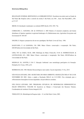 141
Referências Bibliográficas
BELLINAZZI JUNIOR,R; BERTOLINI,D. & LOMBARDI NETO,F. Ocorrência da erosão rural no Estado de
São Paulo. In: Simpósio sobre o controle da erosão,2º, São Paulo, nov.1981 , Anais. São Paulo,IBGE. ,1981.
p.117-137
BROSE, M. Introdução à moderação e ao método ZOPP. Recife, GTZ, 1993. 77p.
CORBACHO, C.; SANCHES, J.M. & COSTILLO, E. 2003 Patterns of structural complexity and human
disturbance of riparian vegetation in agrictural landscapes of a Mediterranean area. Agriculture Ecosystems and
Environment 95: 495-507.
EHLERS, E. Origens e perspectivas de um novo paradigma. São Paulo: Livros da Terra, 1996.
KAGEYAMA, P. & GANDARA, F.B. 2000. Matas Ciliares: conservação e recuperação. São Paulo,
EDUSP/editora da Universidade de São Paulo.
LIMA, W.P. & ZAKIA, M.J.B., 2000. Hidrologia da Matas Ciliares.Pp. 33-44. In: RODRIGUES,R.R. &
LEITÃO-FILHO, H.F., 2000. Matas Ciliares: conservação e recuperação. São Paulo, EDUSP/editora da
Universidade de São Paulo.
MEDINA,N. M., SANTOS, E DA C. Educação Ambiental: uma metodologia participativa de formação.
Petrópolis, R.J.:Vozes, 1999. p.231
RODRIGUES, R.R. 1988. Métodos fitossociológicos mais usados. Casa da Agricultura. V.10, p. 20-5.
SÃO PAULO (ESTADO). 2003. SECRETARIA DO MEIO AMBIENTE. RESOLUÇÃO SMA-47 DE 26 DE
NOVEMBRO DE 2003. Altera e amplia a Resolução SMA-21 de 21/11/2001; Fixa orientação para o
reflorestamento heterogêneo de áreas degradadas e dá providências correlatas.
SÃO PAULO (ESTADO). 2005. PROGRAMA ESTADUAL DE MICROBACIAS HIDROGRÁFICAS:
SEÇÃO OPERATIVA- VOLUME III. Incentivos ao Manejo e Conservação dos Recursos Naturais.
Coordenadoria de Assitência Técnica Integral-CATI.
THIOLLENT, M . Metodologia da Pesquisa-Ação – 12. ed.-São Paulo: Cortez, 2003.
 