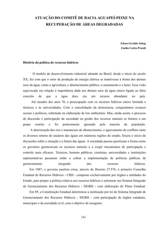 142
ATUAÇÃO DO COMITÊ DE BACIA AGUAPEÍ-PEIXE NA
RECUPERAÇÃO DE ÁREAS DEGRADADAS
Edson Geraldo Sabag
Emílio Carlos Prandi
História da política de recursos hídricos
O modelo de desenvolvimento industrial adotado no Brasil, desde o início do século
XX, fez com que o setor de produção de energia elétrica se mantivesse à frente dos demais
usos da água, como a agricultura, o abastecimento público, o saneamento e o lazer. Essa visão
equivocada em relação à importância dada aos demais usos da água estava ligada ao falso
conceito de que a água doce era um recurso abundante no país.
Até meados dos anos 70, a preocupação com os recursos hídricos esteve limitada a
técnicos e às universidades. Com a consolidação da democracia, conquistamos avanços
sociais e políticos, sobretudo na elaboração de leis ambientais. Mas, ainda assim, o processo
de discussão e participação da sociedade na gestão dos recursos naturais se limitou a um
grupo restrito e foi praticamente ignorado pela maioria da população.
A deterioração dos rios e mananciais de abastecimento, o agravamento de conflitos entre
os diversos setores de usuários das águas em inúmeras regiões do estado, forçou o início de
discussões sobre a situação e o futuro das águas. A sociedade passou questionar a forma como
os governos gerenciavam os recursos naturais e a exigir mecanismos de participação e
controle mais eficazes. Técnicos, homens públicos, cientistas, universidades e instituições
representativas passaram então a cobrar a implementação de políticas públicas de
gerenciamento integrado dos recursos hídricos.
Em 1987, o governo paulista criou, através do Decreto 27.576, o primeiro Conselho
Estadual de Recursos Hídricos - CRH - composto exclusivamente por órgãos e entidades do
Estado, para propor a política relativa aos recursos hídricos e estruturar um Sistema Integrado
de Gerenciamento dos Recursos Hídricos - SIGRH - com elaboração do Plano Estadual.
Em 89, a Constituição Estadual determinou a instituição por lei do Sistema Integrado de
Gerenciamento dos Recursos Hídricos - SIGRH - com participação de órgãos estaduais,
municipais e da sociedade civil, com o objetivo de assegurar:
 