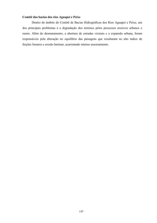 147
Comitê das bacias dos rios Aguapeí e Peixe
Dentro do âmbito do Comitê de Bacias Hidrográficas dos Rios Aguapeí e Peixe, um
dos principais problemas é a degradação dos terrenos pelos processos erosivos urbanos e
rurais. Além do desmatamento, a abertura de estradas vicinais e a expansão urbana, foram
responsáveis pela alteração no equilíbrio das paisagens que resultaram no alto índice de
feições lineares e erosão laminar, acarretando intenso assoreamento.
 
