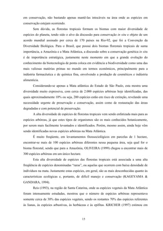 15
em conservação, não bastando apenas mantê-las intocáveis na área onde as espécies em
conservação estejam ocorrendo.
Sem dúvida, as florestas tropicais formam os biomas com maior diversidade de
espécies do planeta, tendo sido o alvo da discussão para conservação in situ e objeto de um
acordo mundial assinado por cerca de 170 países na Rio-92, que foi a Convenção da
Diversidade Biológica. Para o Brasil, que possui dois biomas florestais tropicais de suma
importância, a Amazônia e a Mata Atlântica, a discussão sobre a conservação genética in situ
é de importância estratégica, justamente neste momento em que a grande evolução do
conhecimento da biotecnologia de ponta coloca em evidência a biodiversidade como uma das
mais valiosas matérias primas no mundo em termos econômicos, principalmente para a
indústria farmacêutica e de química fina, envolvendo a produção de cosméticos e indústria
alimentícia.
Considerando-se apenas a Mata atlântica do Estado de São Paulo, esta mostra uma
diversidade muito expressiva, com cerca de 2.000 espécies arbóreas hoje identificadas, das
quais aproximadamente 10% ou seja, 200 espécies estão em risco de extinção, revelando uma
necessidade urgente de preservação e conservação, assim como de restauração das áreas
degradadas e com potencial de preservação.
A alta diversidade de espécies de florestas tropicais vem sendo enfatizada mais para as
espécies arbóreas, já que estes tipos de organismos são os mais conhecidos botanicamente,
por serem mais facilmente levantados e identificados. Porém, mesmo assim, ainda hoje vêm
sendo identificadas novas espécies arbóreas na Mata Atlântica.
É muito freqüente, em levantamentos fitossociológicos em parcelas de 1 hectare,
encontrar-se mais de 100 espécies arbóreas diferentes nessa pequena área, seja qual for o
bioma florestal, sendo que para a Amazônia, OLIVEIRA (1999) chegou a encontrar mais de
300 espécies arbóreas em um único hectare.
Esta alta diversidade de espécies das florestas tropicais está associada a uma alta
freqüência de espécies denominadas “raras”, ou aquelas que ocorrem com baixa densidade de
indivíduos na mata. Justamente estas espécies, em geral, são as mais desconhecidas quanto às
características ecológicas e, portanto, de difícil manejo e conservação (KAGEYAMA &
GANDARA, 1994).
Reis (1993), na região de Santa Catarina, onde as espécies vegetais da Mata Atlântica
foram intensamente estudadas, mostrou que o número de espécies arbóreas representava
somente cerca de 30% das espécies vegetais, sendo os restantes 70% das espécies referentes
às lianas, às espécies arbustivas, às herbáceas e às epífitas. KRICHER (1997) estimou em
 
