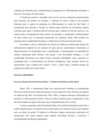 17
condições privilegiadas para a implementação de programas de reflorestamento destinados a
absorver e fixar gases de efeito estufa.
A fixação de carbono é entendida como um dos serviços ambientais proporcionados
pelas florestas, que podem ser avaliados e valorados de modo a obter-se uma equação
financeira para o suporte de programa de reflorestamento no estado de São Paulo. A
remuneração pela absorção e fixação de carbono pelas florestas em crescimento poderia
contribuir para suprir a histórica falta de recursos para o plantio de florestas nativas e, em
especial, para a recuperação de matas ciliares. Em princípio, a recuperação e reflorestamento
de zonas ciliares que se encontram desprovidas de vegetação, desde 1989 atendem aos
requisitos para a elegibilidade de projetos ao Mecanismo de Desenvolvimento Limpo.
No entanto, a efetiva viabilização de recursos de créditos de carbono para projetos de
reflorestamento depende de um conjunto de ações prévias, especialmente relacionadas ao
desenvolvimento de metodologias para a quantificação e monitoramento da quantidade de
carbono seqüestrada pelas florestas. Isto porque a alta diversidade biológica e a alta
variabilidade fisionômica das matas ciliares acarretam dificuldades muito superiores às
encontradas para o monitoramento de florestas homogêneas. Estas questões devem ser
equacionadas como condição para reduzir o risco e, desta forma, viabilizar projetos de
seqüestro de carbono por matas ciliares.
Sucessos e dificuldades
O sucesso da parceria International Paper – Instituto de Botânica de São Paulo
Desde 1993, a International Paper vem desenvolvendo trabalhos de recomposição
florestal em áreas de preservação permanente e reserva legal nos hortos florestais da empresa
no estado de São Paulo. No período entre 1993 e 2001, a empresa enfrentou a dificuldade em
proceder ao reflorestamento devido à falta de critérios mínimos para a implantação e pela
baixa diversidade de espécies florestais nativas disponibilizadas pelos viveiros.
As áreas recuperadas pela International Paper neste período demonstram muito bem o
cenário daquela época. As primeiras áreas reflorestadas com essências nativas, que contaram
com um elenco de apenas 35 espécies de diferentes estágios sucessionais, precisaram ser
enriquecidas com outras espécies, para ampliar diversidade florística e promover a
sustentabilidade das florestas implantadas.
 