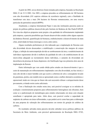 18
A partir de 2002, novas diretrizes foram tomadas pela empresa, baseadas na Resolução
SMA 21 de 21/11/2001. Em 2003, a empresa procedeu ao reflorestamento de 240 hectares
com alta diversidade (101 espécies arbóreas de ocorrência regional), com a finalidade de
transformar esta área e mais 296 hectares de florestas remanescentes, em uma reserva
particular do patrimônio natural (RPPN).
Atualmente, a empresa International Paper é uma das instituições parceiras junto ao
projeto de políticas públicas desenvolvido pelo Instituto de Botânica de São Paulo/FAPESP.
Em vista dos objetivos propostos neste projeto e da qualidade do reflorestamento implantado
pela empresa, a parceria possibilitou que fossem desenvolvidos estudos sobre alguns aspectos
da dinâmica florestal, quantificação de biomassa, estabelecimento e desenvolvimento da mata
ciliar, atratividade de fauna (morcegos e aves), entre outros.
Alguns resultados preliminares já vêm indicando que a implantação de florestas com
alta diversidade devem desencadear a estabilização e conservação das margens de corpos
d’água, a inibição da matocompetição devido ao sombreamento da área, o estabelecimento de
indivíduos regenerantes devido à melhoria da qualidade do solo e do estabelecimento de um
micro-clima adequado ao recrutamento destes indivíduos, o aumento da diversidade em
decorrência da presença de fauna dispersora e de frutificação logo nos primeiros dois anos de
implantação da floresta.
Outra informação que vem sendo obtida pelos estudos em desenvolvimento é que o
custo de manutenção em reflorestamentos implantados com alta diversidade, na fase inicial, é
mais alto devido à maior lentidão com que ocorre a cobertura do solo e conseqüente invasão
de gramíneas, porém, este modelo tem-se apresentado como a melhor alternativa econômica e
operacional, tendo em vista que no futuro não será necessário efetuar o enriquecimento desse
povoamento, evitando assim custos adicionais.
Com a finalização dos estudos nesta área, será possível averiguar se os métodos de
avaliação e monitoramento propostos para reflorestamentos heterogêneos são eficientes, bem
como se a padronização de metodologias para estudos relacionados em áreas com situação
semelhante é apropriada para tanto. Além disso, será possível avaliar a capacidade de
seqüestro de carbono em áreas reflorestadas, o que poderá servir como base para a elaboração
de uma proposta de valoração dos reflorestamentos em termos de geração de créditos de
carbono.
Os resultados advindos desta parceria deverão subsidiar novas políticas públicas da
Secretaria do Meio Ambiente, com provável aprimoramento da Resolução SMA 47/03,
 