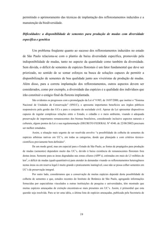 19
permitindo o aprimoramento das técnicas de implantação dos reflorestamentos induzidos e a
manutenção da biodiversidade.
Dificuldades: a disponibilidade de sementes para produção de mudas com diversidade
específica e genética
Um problema freqüente quanto ao sucesso dos reflorestamentos induzidos no estado
de São Paulo relaciona-se com o plantio de baixa diversidade específica, promovido pela
indisponibilidade de mudas, tanto no aspecto da quantidade como também da diversidade.
Sem dúvida, o déficit de sementes de espécies florestais é um fator fundamental que deve ser
priorizado, no sentido de se somar esforços na busca de soluções capazes de permitir a
disponibilização de sementes de boa qualidade junto aos viveiristas de produção de mudas.
Além disso, para a correta implantação dos reflorestamentos, outros aspectos devem ser
considerados, como por exemplo, a diversidade das espécies e a qualidade dos indivíduos que
irão constituir o estágio final da floresta implantada.
São evidentes os progressos com a promulgação da Lei nº 9.985, de 18/07/2000, que institui o “Sistema
Nacional de Unidades de Conservação” (SNUC), e apresenta importantes benefícios aos órgãos públicos
responsáveis pela gestão das UCs e para o conjunto da sociedade civil. Apesar da Lei apresentar dispositivos
capazes de regular complexas relações entre o Estado, o cidadão e o meio ambiente, visando à adequada
preservação de importantes remanescentes dos biomas brasileiros, considerando inclusive aspectos naturais e
culturais, alguns pontos da Lei e sua regulamentação (DECRETO FEDERAL Nº 4340, de 22/08/2002) precisam
ser melhor estudados.
Assim, a situação mais urgente de ser resolvida envolve “a possibilidade de colheita de sementes de
espécies arbóreas nativas em UC’s, em todas as categorias, desde que planejada e com critérios técnico-
científicos previamente bem definidos”.
De um modo geral, mas em especial para o Estado de São Paulo, as fontes de propágulos para produção
de mudas (sementes) dependem muito das UC’s, devido à baixa existência de remanescentes florestais fora
destas áreas. Somente para as áreas degradadas nas zonas ciliares (APP’s), estimadas em mais de l,3 milhões de
km2
, o déficit de mudas (quali-quantitativo) para atender às demandas visando os reflorestamentos heterogêneos
nestas áreas ou em reserva legal é muito grande e praticamente inatingível, caso não se possa colher sementes em
UC’s de preservação integral.
Por outro lado, consideramos que a conservação de muitas espécies depende desta possibilidade de
colheita de sementes e que, estudos recentes do Instituto de Botânica de São Paulo, agregando informações
fornecidas por especialistas vinculados a outras instituições de pesquisa e universidades, têm mostrado que
muitas espécies ameaçadas de extinção encontram-se mais presentes em UC’s. Assim, é primordial que esta
questão seja resolvida. Para se ter uma idéia, a última lista de espécies ameaçadas, publicada pela Secretaria de
 