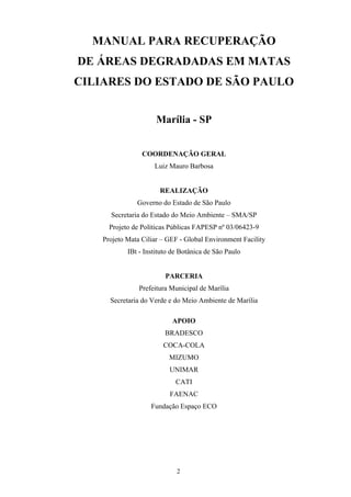 2
MANUAL PARA RECUPERAÇÃO
DE ÁREAS DEGRADADAS EM MATAS
CILIARES DO ESTADO DE SÃO PAULO
Marília - SP
COORDENAÇÃO GERAL
Luiz Mauro Barbosa
REALIZAÇÃO
Governo do Estado de São Paulo
Secretaria do Estado do Meio Ambiente – SMA/SP
Projeto de Políticas Públicas FAPESP nº 03/06423-9
Projeto Mata Ciliar – GEF - Global Environment Facility
IBt - Instituto de Botânica de São Paulo
PARCERIA
Prefeitura Municipal de Marília
Secretaria do Verde e do Meio Ambiente de Marília
APOIO
BRADESCO
COCA-COLA
MIZUMO
UNIMAR
CATI
FAENAC
Fundação Espaço ECO
 