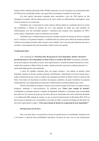 20
Estado do Meio Ambiente (Resolução SMA 48/2004), apresentou cerca de 20 espécies que na Resolução SMA-
20/1998 estavam consideradas extintas e que agora foram encontradas em unidades de conservação.
Um outro aspecto interessante constatado pelos especialistas é que, das 1085 espécies da lista
ameaçadas de extinção, 240 são arbóreas passíveis de serem usadas em reflorestamentos heterogêneos, como
forma de auxiliar em sua conservação.
Entendemos que a conservação de muitas espécies arbóreas poderá ser assegurada através de normas
que possibilitem a colheita de sementes em UC’s, para produção de mudas que serão utilizadas em
reflorestamentos com alta diversidade (genética e específica) para recuperar áreas degradadas em APP’s,
reservas legais, compensações e passivos ambientais, por exemplo.
Acreditamos que o estabelecimento de áreas pré-zoneadas em planos de manejo nas diversas categorias
de UC’s (inclusive as de proteção integral) e o estabelecimento de critérios para colheita de sementes poderiam
viabilizar nossa proposta de poder colher sementes nestas unidades. Esta é uma discussão importante que está se
iniciando e várias propostas têm sido apresentadas visando resolver esta questão.
Considerações finais
Com a realização do “Workshop Sobre Recuperação de Áreas Degradadas: Modelos Alternativos
para Recuperação de Áreas Degradadas em Matas Ciliares no estado de São Paulo” foi proposta a discussão
dos diversos aspectos relacionados ao tema e, mais especificamente, o desenho de modelos alternativos a serem
testados para recuperar as Matas Ciliares do estado, visando reconstituir os processos ecológicos presentes e a
representatividade genética entre populações.
A partir dos trabalhos realizados pelos seis grupos temáticos e dos debates na plenária, foram
elaboradas respostas às diversas questões propostas, possibilitando a identificação de diversas lacunas para o
melhor entendimento do que seriam os modelos mais adequados para RAD em Matas Ciliares no estado de São
Paulo. Estes hiatos são decorrentes da ausência de pesquisas específicas, da quase inexistência de pesquisas
interdisciplinares e da complexidade que representa o estabelecimento de políticas públicas para o setor.
Devido à diversidade de situações existentes na área rural do estado de São Paulo, nos aspectos físicos,
biológicos, ambientais e sócio-econômicos, foi elaborada uma “Chave para tomada de decisões”
contemplando os principais aspectos e situações de degradação ambiental e as principais ações recomendadas
para cada caso. Foi consenso do grupo que esta chave deverá ser incorporada como anexo da próxima Resolução
a ser editada pela SMA tratando do assunto, ou seja, no possível aprimoramento da Resolução SMA 47/03, já
previsto para ser discutido com a comunidade em novembro de 2006, no Instituto de Botânica de São Paulo. Por
este motivo apresentamos a seguir a “Chave para tomada de decisão na recuperação de áreas degradadas3
”
Instruções para uso da chave
Para o uso desta chave, as características da área em questão devem ser consideradas. O primeiro item
(o de número 1) apresenta duas possibilidades mutuamente exclusivas (no caso, com ou sem remanescentes
 