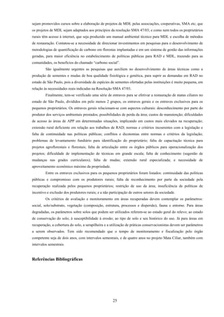 25
sejam promovidos cursos sobre a elaboração de projetos de MDL pelas associações, cooperativas, SMA etc; que
os projetos de MDL sejam adaptados aos princípios da resolução SMA 47/03; e como nem todos os proprietários
rurais têm acesso à internet, que seja produzido um manual ambiental técnico para MDL e escolha de métodos
de restauração. Contatou-se a necessidade de direcionar investimentos em pesquisas para o desenvolvimento de
metodologias de quantificação de carbono em florestas implantadas e em um sistema de gestão das informações
geradas, para maior eficiência no estabelecimento de políticas públicas para RAD e MDL, trazendo para as
comunidades, os benefícios do chamado “carbono social”.
São igualmente urgentes as pesquisas que auxiliem no desenvolvimento de áreas técnicas como a
produção de sementes e mudas de boa qualidade fisiológica e genética, para suprir as demandas em RAD no
estado de São Paulo, pois a diversidade de espécies de sementes ofertadas pelas instituições é muito pequena, em
relação às necessidades reais indicadas na Resolução SMA 47/03.
Finalmente, tem-se verificado uma série de entraves para se efetivar a restauração de matas ciliares no
estado de São Paulo, divididos em pelo menos 2 grupos, os entraves gerais e os entraves exclusivos para os
pequenos proprietários. Os entraves gerais relacionam-se com aspectos culturais: desconhecimento por parte do
produtor dos serviços ambientais prestados; possibilidades de perda da área; custos de manutenção; dificuldades
de acesso às áreas de APP em determinadas situações, implicando em custos mais elevados na recuperação;
extensão rural deficiente em relação aos trabalhos de RAD; normas e critérios incoerentes com a legislação e
falta de continuidade nas políticas públicas; conflitos e dicotomias entre normas e critérios da legislação;
problemas de levantamento fundiário para identificação do proprietário; falta de capacitação técnica para
projetos agroflorestais e florestais; falta de articulação entre os órgãos públicos para operacionalização dos
projetos; dificuldade de implementação de técnicas em grande escala; falta de conhecimento (sugestão de
mudanças nas grades curriculares); falta de mudas; extensão rural especializada; e necessidade de
aproveitamento econômico máximo da propriedade.
Entre os entraves exclusivos para os pequenos proprietários foram listados: continuidade das políticas
públicas e compromisso com os produtores rurais; falta de reconhecimento por parte da sociedade pela
recuperação realizada pelos pequenos proprietários; restrição de uso da área; insuficiência de políticas de
incentivo e exclusão dos produtores rurais; e a não participação de outros setores da sociedade.
Os critérios de avaliação e monitoramento em áreas recuperadas devem contemplar os parâmetros:
social, solo/substrato, vegetação (composição, estrutura, processos e dispersão), fauna e entorno. Para áreas
degradadas, os parâmetros sobre solos que podem ser utilizados referem-se ao estado geral do relevo; ao estado
de conservação do solo; à susceptibilidade à erosão; ao tipo de solo e seu histórico do uso. Já para áreas em
recuperação, a cobertura do solo, a serapilheira e a utilização de práticas conservacionistas devem ser parâmetros
a serem observados. Tem sido recomendado que o tempo de monitoramento e fiscalização pelo órgão
competente seja de dois anos, com intervalos semestrais, e de quatro anos no projeto Mata Ciliar, também com
intervalos semestrais.
Referências Bibliográficas
 