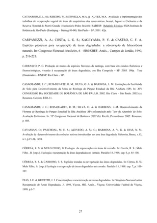 27
CATHARINO, E. L. M.; RIBEIRO, W.; MENNELLA, M.A. & ALVES, M.A. Avaliação e implementação dos
trabalhos de recuperação vegetal de áreas de empréstimo dos reservatórios Jacareí, Jaguari e Cachoeira e da
Reserva Florestal do Morro Grande (reservatório Pedro Beicht)– SABESP. Relatório Técnico, SMA/Instituto de
Botânica de São Paulo (Fundepag – Stemag 80-00). São Paulo – SP. 2001. 62p.
CARPANEZZI, A. A.; COSTA, L. G. S.; KAGEYAMA, P. Y. & CASTRO, C. F. A.
Espécies pioneiras para recuperação de áreas degradadas: a observação de laboratórios
naturais. In: Congresso Florestal Brasileiro, 6 – SBS/SBEF, Anais... Campos do Jordão, 1990,
p. 216-221.
CARRASCO, P. G. Produção de mudas de espécies florestais de restinga, com base em estudos florísticos e
fitossociológicos, visando à recuperação de áreas degradadas, em Ilha Comprida – SP. 2003. 198p. Tese
(Doutorado) – UNESP, Rio Claro – SP.
CASAGRANDE, J. C.; REIS-DUARTE, R. M.; SILVA, O .A. & BARBOSA, L. M. Limitações da Fertilidade
do Solo para Desenvolvimento da Mata de Restinga do Parque Estadual da Ilha Anchieta (SP). In: XIV
CONGRESSO DA SOCIEDADE DE BOTÂNICA DE SÃO PAULO. 2002. Rio Claro – São Paulo. 2002 (a).
Resumos. Cd-rom. EBR-31.
CASAGRANDE, J. C.; REIS-DUARTE, R. M.; SILVA, O. A. & BARBOSA, L..M. Desenvolvimento da
Floresta de Restinga do Parque Estadual da Ilha Anchieta (SP) Influenciado pelo Teor de Alumínio do Solo:
Avaliação Preliminar. In: 53º Congresso Nacional de Botânica. 2002 (b). Recife, Pernambuco. 2002. Resumos.
p. 405.
CAVASSAN, O.; PASCHOAL, M. E. S.; AZEVEDO, A. M. G.; BARBOSA, A. V. G. & DIAS, N. M.
Avaliação de desenvolvimento de essências nativas introduzidas em uma área degradada. Salusvita, Bauru, v.13,
n.1, p.15-24, 1994.
CÔRREA, R. S. & MELO FILHO, B. Ecologia da regeneração em áreas de cerrado. In: Corrêa, R. S.; Melo
Filho , B. (orgs.). Ecologia e recuperação de áreas degradadas no cerrado. Paralelo 15, 1998. cap. 6, p. 65-100.
CÔRREA, R. S. & CARDOSO, E. S. Espécies testadas na revegetação das áreas degradadas. In: Côrrea, R. S.;
Melo Filho, B. (orgs.) Ecologia e recuperação de áreas degradadas no cerrado. Paralelo 15, 1998. cap. 7, p. 101-
107.
DIAS, L.E. & GRIFFITH, J. J. Conceituação e caracterização de áreas degradadas. In: Simpósio Nacional sobre
Recuperação de Áreas Degradadas, 3, 1998, Viçosa, MG. Anais... Viçosa: Universidade Federal de Viçosa,
1998. p.1-7.
 
