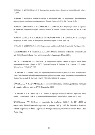 28
DURIGAN, G. & NOGUEIRA, J. C. B. Recomposição de matas ciliares. Boletim do Instituto Florestal, n.4, p.1-
14, 1990.
DURIGAN, G. Revegetação em áreas de cerrado. In: VI Simpósio IPEF – A reengenharia e seus impactos no
desenvolvimento científico e tecnológico do setor florestal. Anais... v.1, 1996. São Pedro. p. 23-26.
DURIGAN, G.; FRANCO, G. A. D. C.; PASTORE, J. A. & AGUIAR, O. T. Regeneração natural da vegetação
de cerrado sob floresta de Eucaliptus citriodora. Revista do Instituto Florestal, São Paulo, v.9, n.1, p. 71-85,
1997.
DURIGAN, G.; MELO, A. C. G. M.; MAX, J. C. M.; VILAS BÔAS, O. & CONTIERI, W. A. Manual para
recuperação de matas ciliares do oeste paulista. São Paulo: Páginas e Letras, 2001. 16p.
ESTRADA, A. & FLEMING, T. H. 1986. Frugivores ans seed dispersal. (Junk, W. publish.). The Hague. 346p.
GOLDEMBERG, J. & BARBOSA, L.M. 2004. O meio Ambiente no Brasil e no mundo., 01
set. 2004. Disponível em: <www.ibot.sp.gov.br>. Acesso em 25 set. 2004.
JOLY, C. A.; SPIGOLON, J. R. & LIEBERG, S. Projeto Jacaré-Pepira V – O uso de espécies nativas para a
recomposição de matas ciliares. In: XLVI Congresso Nacional de Botânica. 22 a 27/jan de 1995. Anais...
Ribeirão Preto: FFCLRP/SP, 1995.
KAGEYAMA, P. Y. (coord.). Estudo para implantação de matas ciliares de proteção na Bacia Hidrográfica do
Passa Cindo visando à utilização para abastecimento público. Piracicaba: escola Superior de Agricultura Luiz de
Queiroz / Universidade de São Paulo / DAEE, 1986. 236p. Relatório de pesquisa.
KAGEYAMA, P. Y. & CASTRO, C. F. Sucessão secundária, estrutura, genética e plantação
de espécies arbóreas nativas. IPEF. Piracicaba, 1989.
KAGEYAMA, P. Y. & GANDARA, F. B. Dinâmica de população de espécies arbóreas: implicações para o
manejo e a conservação. 1994. In: III Simpósio de Ecossistemas da Costa Brasileira. Anais... vol. 2, p.1-9.
KAGEYAMA, P.Y. Reflexos e potenciais da resolução SMA-21 de 21/11/2001 na
conservação da biodiversidade específica e genética. 2003p. 7-12. In: Seminário Temático
sobre Recuperação de Áreas Degradadas: Avanços obtidos e perspectivas futuras. Anais... São
Paulo,165p.
 