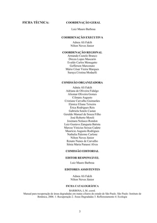 3
FICHA TÉCNICA: COORDENAÇÃO GERAL
Luiz Mauro Barbosa
COORDENAÇÃO EXECUTIVA
Adnea Ali Fakih
Nilton Neves Júnior
COORDENAÇÃO REGIONAL
Armando Castelo Branco
Dirceu Lopes Mascarin
Evaldo Carlos Menegatto
Gefferson Marconato
Mário César Vieira Marques
Suraya Cristina Modaelli
COMISSÃO ORGANIZADORA
Adnéa Ali Fakih
Adriana de Oliveira Fidalgo
Aliomar Oliveira Gomes
Cilmara Augusto
Cristiane Carvalho Guimarães
Elenice Eliana Teixeira
Érica Rodrigues Reis
Gabriela Sotelo Castan
Geraldo Manuel de Souza Filho
José Roberto Moreli
Josimara Nolasco Rondon
Luiz Gustavo Zanqueta Batista
Marcus Vinicius Seixas Cadete
Maurício Augusto Rodrigues
Nathalia Palermo Carlone
Nilton Neves Júnior
Renato Nunes de Carvalho
Sônia Maria Panassi Alves
COMISSÃO EDITORIAL
EDITOR RESPONSÁVEL
Luiz Mauro Barbosa
EDITORES ASSISTENTES
Adnea Ali Fakih
Nilton Neves Júnior
FICHA CATALOGRÁFICA
BARBOSA, L.M. coord.
Manual para recuperação de áreas degradadas em matas ciliares do estado de São Paulo. São Paulo: Instituto de
Botânica, 2006. 1. Recuperação 2. Áreas Degradadas 3. Reflorestamento 4. Ecologia
 