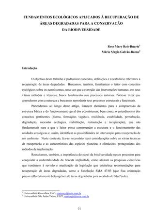 31
FUNDAMENTOS ECOLÓGICOS APLICADOS À RECUPERAÇÃO DE
ÁREAS DEGRADADAS PARA A CONSERVAÇÃO
DA BIODIVERSIDADE
Rose Mary Reis-Duarte1
Mário Sérgio Galvão-Bueno2
Introdução
O objetivo deste trabalho é padronizar conceitos, definições e vocabulário referentes à
recuperação de áreas degradadas. Buscamos, também, familiarizar o leitor com conceitos
ecológicos sobre os ecossistemas, uma vez que a correção das intervenções humanas, em seus
vários métodos e técnicas, busca fundamento nos processos naturais. Pode-se dizer que
aprendemos com a natureza e buscamos reproduzir seus processos estruturais e funcionais.
Pretendemos ao longo deste artigo, fornecer elementos para a compreensão da
estrutura básica e do funcionamento geral dos ecossistemas, bem como, o entendimento dos
conceitos pertinentes (bioma, formações vegetais, resiliência, estabilidade, perturbação,
degradação, sucessão ecológica, reabilitação, restauração e recuperação), que são
fundamentais para a que o leitor possa compreender a estrutura e o funcionamento das
unidades ecológicas e, assim, identificar as possibilidades de intervenção para recuperação de
um ambiente. Neste contexto, fez-se necessário tecer considerações sobre as várias técnicas
de recuperação e as características das espécies pioneiras e climácicas, protagonistas dos
métodos de implantação.
Ressaltamos, também, a importância do papel da biodiversidade nestes processos para
conquistar a sustentabilidade da floresta implantada, como atestam as pesquisas científicas
que conduzem à revisão e atualização da legislação que estabelece recomendações para
recuperação de áreas degradadas, como a Resolução SMA 47/03 (que fixa orientação
para o reflorestamento heterogêneo de áreas degradadas para o estado de São Paulo).
1
Universidade Guarulhos, UnG, rosimary@terra.com.br
2
Universidade São Judas Tadeu, USJT, mariosgb@terra.com.br
 