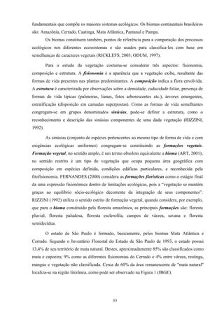 33
fundamentais que compõe os maiores sistemas ecológicos. Os biomas continentais brasileiros
são: Amazônia, Cerrado, Caatinga, Mata Atlântica, Pantanal e Pampa.
Os biomas constituem também, pontos de referência para a comparação dos processos
ecológicos nos diferentes ecossistemas e são usados para classifica-los com base em
semelhanças de caracteres vegetais (RICKLEFS, 2003; ODUM, 1997).
Para o estudo da vegetação costuma-se considerar três aspectos: fisionomia,
composição e estrutura. A fisionomia é a aparência que a vegetação exibe, resultante das
formas de vida presentes nas plantas predominantes. A composição indica a flora envolvida.
A estrutura é caracterizada por observações sobre a densidade, caducidade foliar, presença de
formas de vida típicas (palmeiras, lianas, fetos arborescentes etc.), árvores emergentes,
estratificação (disposição em camadas superpostas). Como as formas de vida semelhantes
congregam-se em grupos denominados sinúsias, pode-se definir a estrutura, como o
reconhecimento e descrição das sinúsias componentes de uma dada vegetação (RIZZINI,
1992).
As sinúsias (conjunto de espécies pertencentes ao mesmo tipo de forma de vida e com
exigências ecológicas uniformes) congregam-se constituindo as formações vegetais.
Formação vegetal, no sentido amplo, é um termo obsoleto equivalente a bioma (ART, 2001);
no sentido restrito é um tipo de vegetação que ocupa pequena área geográfica com
composição em espécies definida, condições edáficas particulares, e reconhecida pela
fitofisionomia. FERNANDES (2000) considera as formações florísticas como o estágio final
da uma expressão fisionômica dentro de limitações ecológicas, pois a “vegetação se mantém
graças ao equilíbrio sócio-ecológico decorrente da integração de seus componentes”.
RIZZINI (1992) utiliza o sentido estrito de formação vegetal, quando considera, por exemplo,
que para o bioma constituído pela floresta amazônica, as principais formações são: floresta
pluvial, floresta paludosa, floresta esclerofila, campos de várzea, savana e floresta
semidecídua.
O estado de São Paulo é formado, basicamente, pelos biomas Mata Atlântica e
Cerrado. Segundo o Inventário Florestal do Estado de São Paulo de 1993, o estado possui
13,4% de seu território de mata natural. Destes, aproximadamente 85% são classificados como
mata e capoeira; 9% como as diferentes fisionomias do Cerrado e 4% entre várzea, restinga,
mangue e vegetação não classificada. Cerca de 60% da área remanescente de "mata natural"
localiza-se na região litorânea, como pode ser observado na Figura 1 (IBGE).
 