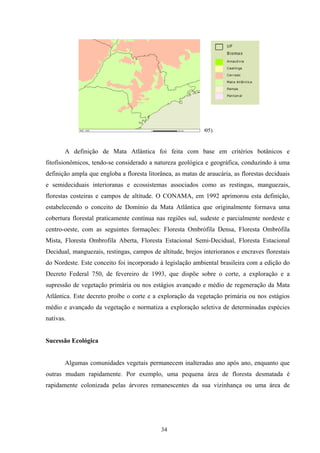 34
Figura 1 – Biomas do estado São Paulo (Fonte: IBGE, 2005).
A definição de Mata Atlântica foi feita com base em critérios botânicos e
fitofisionômicos, tendo-se considerado a natureza geológica e geográfica, conduzindo à uma
definição ampla que engloba a floresta litorânea, as matas de araucária, as florestas deciduais
e semideciduais interioranas e ecossistemas associados como as restingas, manguezais,
florestas costeiras e campos de altitude. O CONAMA, em 1992 aprimorou esta definição,
estabelecendo o conceito de Domínio da Mata Atlântica que originalmente formava uma
cobertura florestal praticamente contínua nas regiões sul, sudeste e parcialmente nordeste e
centro-oeste, com as seguintes formações: Floresta Ombrófila Densa, Floresta Ombrófila
Mista, Floresta Ombrofila Aberta, Floresta Estacional Semi-Decidual, Floresta Estacional
Decidual, manguezais, restingas, campos de altitude, brejos interioranos e encraves florestais
do Nordeste. Este conceito foi incorporado à legislação ambiental brasileira com a edição do
Decreto Federal 750, de fevereiro de 1993, que dispõe sobre o corte, a exploração e a
supressão de vegetação primária ou nos estágios avançado e médio de regeneração da Mata
Atlântica. Este decreto proíbe o corte e a exploração da vegetação primária ou nos estágios
médio e avançado da vegetação e normatiza a exploração seletiva de determinadas espécies
nativas.
Sucessão Ecológica
Algumas comunidades vegetais permanecem inalteradas ano após ano, enquanto que
outras mudam rapidamente. Por exemplo, uma pequena área de floresta desmatada é
rapidamente colonizada pelas árvores remanescentes da sua vizinhança ou uma área de
 