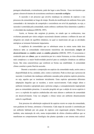 35
pastagem abandonada, eventualmente, pode dar lugar a uma floresta. Esses movimentos que
geram o desenvolvimento do ecossistema constituem a sucessão ecológica.
A sucessão é um processo que envolve mudanças na estrutura de espécies e nos
processos da comunidade ao longo do tempo. Resulta da modificação do ambiente físico pela
comunidade e de interações de competição e coexistência em nível de população, ou seja, a
sucessão é controlada pela comunidade, muito embora o ambiente físico determine o padrão e
a velocidade das mudanças (ODUM, 1997).
Assim, os biomas não surgiram já prontos, no estado que os conhecemos, mas
evoluíram passando por vários estágios sucessionais durante centenas e milhares de anos até
atingirem um estado de equilíbrio dinâmico, no qual se mantiveram até que as atividades
antrópicas se tornaram fortemente impactantes.
A seqüência de comunidades que se substituem umas às outras numa dada área
chama-se sere; as comunidades relativamente transitórias são denominadas estágios de
desenvolvimento ou estádios serais ou estádios pioneiros (ODUM, 1997). O ecossistema é
conduzido para um clímax, que se caracteriza por ter a maior biomassa, as teias alimentares
mais complexas e a maior biodiversidade possível para as condições climáticas ou edáficas
locais. São estas características que conferem ao bioma sua estabilidade. A comunidade
clímax constitui o ponto final da sucessão.
Durante a sucessão a composição em espécies da comunidade muda, assim como a
disponibilidade de luz, umidade, calor, ventos e nutrientes. Pode-se dizer que o processo de
sucessão é resultante das mudanças ambientais causadas pelas próprias espécies pioneiras,
ou seja, aquelas que se instalaram inicialmente. Estas espécies apresentam diferentes
adaptações daquelas que as sucedem, e assim sucessivamente. Cada estágio altera o
ambiente tornando-o apropriado para o próximo estágio, e conseqüentemente inapropriado
para as comunidades pioneiras. A sucessão progride até que a adição de novas espécies à
sere e a explosão de espécies estabelecidas não mais alterem o ambiente da comunidade
em desenvolvimento. Uma vez atingido o clímax temos um ambiente dinamicamente
estável e equilibrado.
Este processo de substituição seqüencial de espécies ocorre no corpo da comunidade,
num gradiente de formas, estruturas e fisionomias. Cada etapa da sucessão é constituída por
um ambiente habitado por um grupo de espécies com organização própria. Observa-se
também, uma maturação do solo, numa reciprocidade de efeitos climático-edáficos que se
manifestam no comportamento fenológico das plantas ajustadas a um sistema mais estável.
 
