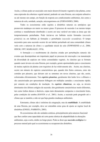 36
Assim, o clímax pode ser associado com maior desenvolvimento vegetativo das plantas, como
uma expressão da cobertura vegetal natural, podendo ser uma floresta, um conjunto arbustivo
ou até mesmo um campo, em função da resposta aos condicionantes ambientais, tais como a
natureza do solo, umidade, aeração, microrganismos etc (FERNANDES, 2000).
Todos os ecossistemas estão sujeitos a distúrbios naturais ou antrópicos que
promovem mudanças em maior ou menor graus. O processo de sucessão é ao mesmo tempo
contínuo e mundialmente distribuído e ocorre em taxa variável em todas as áreas que são
temporariamente perturbadas. Pode iniciar-se em habitats recém formados (sucessão
primária) ou em habitats já formados e perturbados (sucessão secundária). O tempo
necessário para uma sucessão ocorrer de um habitat perturbado até uma comunidade clímax
varia com a natureza do clima e a qualidade inicial do solo (TOWNSEND et al., 2006;
ODUM, 1997; MARGALEF, 1974).
A formação e o recobrimento de clareiras criadas por perturbações naturais são
eventos que desempenham um importante papel no processo de renovação e na manutenção
da diversidade de espécies em várias comunidades vegetais. As clareiras que se formam
quando caem árvores em uma floresta, por exemplo, geram oportunidades para o crescimento
de muitas espécies de plantas com requisitos de luz relativamente alto. Assim, nas clareiras,
ocorre um número de espécies características que, quando têm frutos carnosos, estes são
comidos por pássaros, que deixam cair as sementes em novas clareiras, que são, assim,
colonizadas eficientemente. Tais espécies pioneiras, geralmente têm lenho leve e efêmero e
são caracterizadas por apresentarem folhagem em múltiplas camadas e crescimento rápido,
por estarem em condições de insolação. As espécies climácicas, ou seja, as árvores
dominantes dos últimos estágios da sucessão, têm geralmente características muito diferentes,
tais como lenhos densos e duráveis, copas mais densamente compactas e crescimento lento,
pelas condições de sombra (HAVEN et al., 2001). Assim, a sucessão pode progredir até o
clímax que se mantém, a não ser que haja grandes mudanças ambientais.
Entretanto, clímax não é sinônimo de estagnação, mas de estabilidade. A estabilidade
de uma floresta, por exemplo, deve ser entendida como grau de ajuste ao regime local de
distúrbios (ENGEL; PARROTA, 2003).
Os ecossistemas não são unidades estáticas, principalmente pela natureza funcional
que lhes confere uma capacidade até certo ponto elástica de adaptabilidade às alterações
ambientais, seja a curto, médio ou longo prazo. Pode-se dizer que sucessão ecológica é o
processo natural pelo qual os ecossistemas se recuperam dos distúrbios.
 