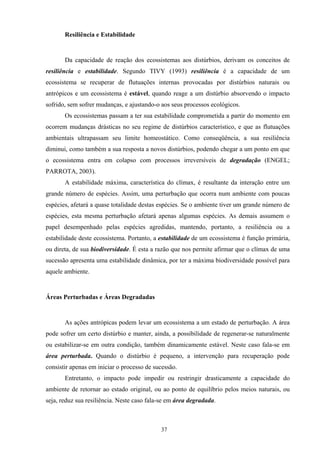 37
Resiliência e Estabilidade
Da capacidade de reação dos ecossistemas aos distúrbios, derivam os conceitos de
resiliência e estabilidade. Segundo TIVY (1993) resiliência é a capacidade de um
ecossistema se recuperar de flutuações internas provocadas por distúrbios naturais ou
antrópicos e um ecossistema é estável, quando reage a um distúrbio absorvendo o impacto
sofrido, sem sofrer mudanças, e ajustando-o aos seus processos ecológicos.
Os ecossistemas passam a ter sua estabilidade comprometida a partir do momento em
ocorrem mudanças drásticas no seu regime de distúrbios característico, e que as flutuações
ambientais ultrapassam seu limite homeostático. Como conseqüência, a sua resiliência
diminui, como também a sua resposta a novos distúrbios, podendo chegar a um ponto em que
o ecossistema entra em colapso com processos irreversíveis de degradação (ENGEL;
PARROTA, 2003).
A estabilidade máxima, característica do clímax, é resultante da interação entre um
grande número de espécies. Assim, uma perturbação que ocorra num ambiente com poucas
espécies, afetará a quase totalidade destas espécies. Se o ambiente tiver um grande número de
espécies, esta mesma perturbação afetará apenas algumas espécies. As demais assumem o
papel desempenhado pelas espécies agredidas, mantendo, portanto, a resiliência ou a
estabilidade deste ecossistema. Portanto, a estabilidade de um ecossistema é função primária,
ou direta, de sua biodiversidade. É esta a razão que nos permite afirmar que o clímax de uma
sucessão apresenta uma estabilidade dinâmica, por ter a máxima biodiversidade possível para
aquele ambiente.
Áreas Perturbadas e Áreas Degradadas
As ações antrópicas podem levar um ecossistema a um estado de perturbação. A área
pode sofrer um certo distúrbio e manter, ainda, a possibilidade de regenerar-se naturalmente
ou estabilizar-se em outra condição, também dinamicamente estável. Neste caso fala-se em
área perturbada. Quando o distúrbio é pequeno, a intervenção para recuperação pode
consistir apenas em iniciar o processo de sucessão.
Entretanto, o impacto pode impedir ou restringir drasticamente a capacidade do
ambiente de retornar ao estado original, ou ao ponto de equilíbrio pelos meios naturais, ou
seja, reduz sua resiliência. Neste caso fala-se em área degradada.
 