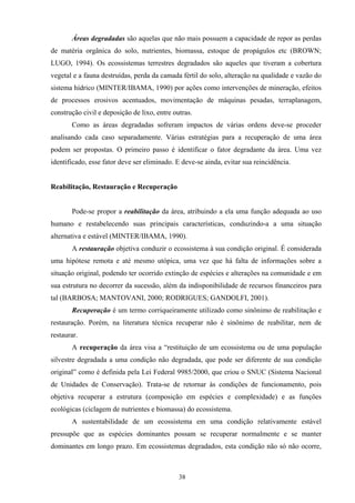 38
Áreas degradadas são aquelas que não mais possuem a capacidade de repor as perdas
de matéria orgânica do solo, nutrientes, biomassa, estoque de propágulos etc (BROWN;
LUGO, 1994). Os ecossistemas terrestres degradados são aqueles que tiveram a cobertura
vegetal e a fauna destruídas, perda da camada fértil do solo, alteração na qualidade e vazão do
sistema hídrico (MINTER/IBAMA, 1990) por ações como intervenções de mineração, efeitos
de processos erosivos acentuados, movimentação de máquinas pesadas, terraplanagem,
construção civil e deposição de lixo, entre outras.
Como as áreas degradadas sofreram impactos de várias ordens deve-se proceder
analisando cada caso separadamente. Várias estratégias para a recuperação de uma área
podem ser propostas. O primeiro passo é identificar o fator degradante da área. Uma vez
identificado, esse fator deve ser eliminado. E deve-se ainda, evitar sua reincidência.
Reabilitação, Restauração e Recuperação
Pode-se propor a reabilitação da área, atribuindo a ela uma função adequada ao uso
humano e restabelecendo suas principais características, conduzindo-a a uma situação
alternativa e estável (MINTER/IBAMA, 1990).
A restauração objetiva conduzir o ecossistema à sua condição original. É considerada
uma hipótese remota e até mesmo utópica, uma vez que há falta de informações sobre a
situação original, podendo ter ocorrido extinção de espécies e alterações na comunidade e em
sua estrutura no decorrer da sucessão, além da indisponibilidade de recursos financeiros para
tal (BARBOSA; MANTOVANI, 2000; RODRIGUES; GANDOLFI, 2001).
Recuperação é um termo corriqueiramente utilizado como sinônimo de reabilitação e
restauração. Porém, na literatura técnica recuperar não é sinônimo de reabilitar, nem de
restaurar.
A recuperação da área visa a “restituição de um ecossistema ou de uma população
silvestre degradada a uma condição não degradada, que pode ser diferente de sua condição
original” como é definida pela Lei Federal 9985/2000, que criou o SNUC (Sistema Nacional
de Unidades de Conservação). Trata-se de retornar às condições de funcionamento, pois
objetiva recuperar a estrutura (composição em espécies e complexidade) e as funções
ecológicas (ciclagem de nutrientes e biomassa) do ecossistema.
A sustentabilidade de um ecossistema em uma condição relativamente estável
pressupõe que as espécies dominantes possam se recuperar normalmente e se manter
dominantes em longo prazo. Em ecossistemas degradados, esta condição não só não ocorre,
 