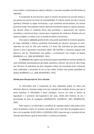 39
como também a colonização por espécies arbóreas e a sucessão secundária são dificultadas ou
impedidas.
A recuperação de uma área deve seguir os mesmos mecanismos da sucessão natural, o
que garante seu sucesso em termos de sustentabilidade. É evidente, porém, que não se trata de
reproduzir fielmente as etapas sucessionais, o que acarretaria inevitavelmente, um enorme
período de tempo. Nas condições naturais aparecem inicialmente apenas as espécies pioneiras,
que deverão alterar as condições físicas para possibilitar o aparecimento das espécies
secundárias e estas devem fazer o mesmo para o surgimento das climácicas. Portanto, deve-se
ajustar ou adaptar os estados serais no sentido de agilizar este processo.
Uma espécie é pioneira quando produz uma grande quantidade de sementes pequenas,
de longa viabilidade e latência, geralmente disseminada por pássaros, morcegos ou vento.
Apresenta um ciclo de vida curto (inferior a 8 anos). São indivíduos de porte pequeno
(inferior a 8m) e apresentam crescimento rápido. São heliófilas e colonizam qualquer área
agressiva, sob luz. Normalmente sem epífitas e eventualmente com musgos ou liquens
(BARBOSA et al., 2000; BUDOWSKY, 1965).
As climácicas são espécies que produzem pequena quantidade de sementes grandes de
curta viabilidade, disseminadas por gravidade, mamíferos, coletores. Seu ciclo de vida é longo
(até 100 anos). Os indivíduos são altos (chegando a 60m) e de crescimento lento. Colonizam
áreas sombreadas e necessitam de luz na fase adulta. Exibem uma grande quantidade de
epífitas (BARBOSA et al., 2000; BUDOWSKY, 1965).
Método para Recuperação de Área Alterada
As intervenções para a recuperação de áreas degradadas podem ser feitas com
diferentes objetivos, iniciando sempre com uma avaliação das condições da área, para que se
possa identificar as dificuldades e traçar estratégias. Leva-se em conta os fatores de
degradação e o potencial auto-regenerativo das áreas, obtido pelo histórico de uso e
proximidade da fonte de propágulos (RODRIGUES; GANDOLFI, 2001; RODRIGUES,
2002).
Outro aspecto a ser observado é a ocorrência de vegetação natural, onde podem existir
banco de plântulas e banco de sementes, que podem servir como fonte de propágulos para a
área a ser recuperada. KAJEYAMA e GANDARA (2001) observam que a ocorrência de tais
situações determinará o grau de intervenção e o sistema a ser adotado.
 