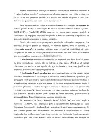 40
Embora não tenhamos a intenção de reduzir a resolução dos problemas ambientais a
“receitas simples e genéricas” vamos apresentar algumas sugestões para avaliar as situações,
de tal forma que possamos estabelecer a escolha do método adequado a cada caso.
Enfatizamos, que cada caso é único e assim deve ser tratado.
Genericamente pode-se indicar as seguintes intervenções: condução da regeneração
natural, plantio direto e a implantação de espécies arbustivo-arbóreas nativas regionais.
RODRIGUES e GANDOLFI (2001), sugerem, em alguns casos, quando possível, a
transferência de propágulos alóctones (serapilheira e banco de sementes) e implantação de
consórcios de espécies com uso de mudas e sementes.
Quando a área apresenta pequeno grau de perturbação, onde se observa a presença dos
processos ecológicos (banco de sementes, de plântulas, rebrota, chuva de sementes), a
regeneração natural é a estratégia indicada, uma vez que há possibilidade de auto-
recuperação. As ações de intervenção consistem em isolar a área dos fatores perturbadores
com a construção de cercas e aceiros (RODRIGUES, 2002).
O plantio direto ou semeadura direta pode ser empregado para áreas de difícil acesso
ou áreas montanhosas, embora, não se restrinja a estes casos. ENGEL et al. (2002)
observaram que, embora o desempenho não seja satisfatório, o baixo custo justifica esta
alternativa econômica para a recuperação florestal.
A implantação de espécies arbóreas é um procedimento que permite pular as etapas
iniciais da sucessão natural, onde surgem primeiramente espécies herbáceas e gramíneas que
enriquecem o solo com matéria orgânica e alterando suas características e assim permitindo o
aparecimento de indivíduos arbustivo-arbóreos. Na implantação florestal esta etapa inicial é
eliminada, plantando-se mudas de espécies arbóreas e arbustivas, num solo previamente
corrigido e preparado. No plantio heterogêneo com espécies nativas regionais a implantação
dos espécimes arbustivo-arbóreos pode ocorrer de forma simultânea, possibilitando a
acomodação tanto de espécies pioneiras, quanto de não-pioneiras.
Para o estado de São Paulo, a Resolução SMA 47 de 26/11/2003, que altera e amplia a
Resolução SMA21/01, fixa orientações para o reflorestamento heterogêneo de áreas
degradadas, determinando a implantação de, no mínimo, 80 espécies em áreas com mais de
1ha, visando garantir uma biodiversidade que possibilite a sustentabilidade da floresta
implantada. Esta resolução cujas bases foram propostas pelo Instituto de Botânica em projeto
coordenado por Luiz Mauro Barbosa, deve ser revista periodicamente para inserção de
 