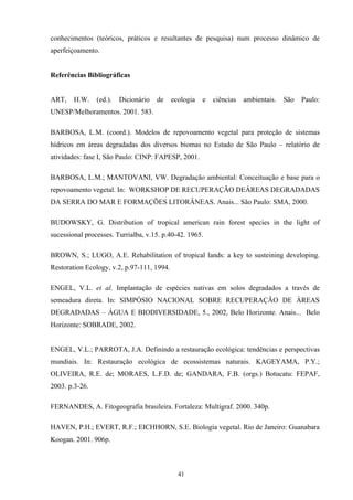 41
conhecimentos (teóricos, práticos e resultantes de pesquisa) num processo dinâmico de
aperfeiçoamento.
Referências Bibliográficas
ART, H.W. (ed.). Dicionário de ecologia e ciências ambientais. São Paulo:
UNESP/Melhoramentos. 2001. 583.
BARBOSA, L.M. (coord.). Modelos de repovoamento vegetal para proteção de sistemas
hídricos em áreas degradadas dos diversos biomas no Estado de São Paulo – relatório de
atividades: fase I, São Paulo: CINP: FAPESP, 2001.
BARBOSA, L.M.; MANTOVANI, VW. Degradação ambiental: Conceituação e base para o
repovoamento vegetal. In: WORKSHOP DE RECUPERAÇÃO DEÁREAS DEGRADADAS
DA SERRA DO MAR E FORMAÇÕES LITORÂNEAS. Anais... São Paulo: SMA, 2000.
BUDOWSKY, G. Distribution of tropical american rain forest species in the light of
sucessional processes. Turrialba, v.15. p.40-42. 1965.
BROWN, S.; LUGO, A.E. Rehabilitation of tropical lands: a key to susteining developing.
Restoration Ecology, v.2, p.97-111, 1994.
ENGEL, V.L. et al. Implantação de espécies nativas em solos degradados a través de
semeadura direta. In: SIMPÓSIO NACIONAL SOBRE RECUPERAÇÃO DE ÁREAS
DEGRADADAS – ÁGUA E BIODIVERSIDADE, 5., 2002, Belo Horizonte. Anais... Belo
Horizonte: SOBRADE, 2002.
ENGEL, V.L.; PARROTA, J.A. Definindo a restauração ecológica: tendências e perspectivas
mundiais. In: Restauração ecológica de ecossistemas naturais. KAGEYAMA, P.Y.;
OLIVEIRA, R.E. de; MORAES, L.F.D. de; GANDARA, F.B. (orgs.) Botucatu: FEPAF,
2003. p.3-26.
FERNANDES, A. Fitogeografia brasileira. Fortaleza: Multigraf. 2000. 340p.
HAVEN, P.H.; EVERT, R.F.; EICHHORN, S.E. Biologia vegetal. Rio de Janeiro: Guanabara
Koogan. 2001. 906p.
 