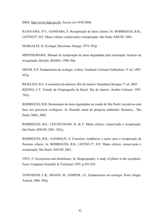 42
IBGE. http://www.ibge.gov.br. Acesso em 19/02/2006.
KAJEYAMA, P.Y.; GANDARA, F. Recuperação de áreas ciliares. In: RODRIGUES, R.R.;
LEITÃO Fº, H.F. Matas ciliares: conservação e recuperação. São Paulo: EDUSP, 2001.
MARGALEF, R. Ecologia. Barcelona: Omega. 1974. 951p.
MINTER/IBAMA. Manual de recuperação de áreas degradadas pela mineração: técnicas de
revegetação. Brasília: IBAMA, 1990. 96p.
ODUM, E.P. Fundamentos de ecologia. Lisboa: Fundação Calouste Gulberkian. 5ª ed. 1997.
927p.
RICKLEFS, R.E. A economia da natureza. Rio de Janeiro: Guanabara Koogan. 5ª ed. 2003.
RIZZINI, C.T. Tratado de Fitogeografia do Brasil. Rio de Janeiro: Âmbito Cultural. 1997.
747p.
RODRIGUES, R.R. Restauração de áreas degradadas no estado de São Paulo: iniciativas com
base nos processos ecológicos. In: Reunião anual de pesquisa ambiental. Resumos... São
Paulo: SMA, 2002.
RODRIGUES, R.E.; LEITÃO-FILHO, H. de F. Matas ciliares: conservação e recuperação.
São Paulo: EDUSP, 2001. 320 p.
RODRIGUES, R.R.; GANDOLFI, S. Conceitos, tendências e ações para a recuperação de
florestas ciliares. In: RODRIGUES, R.R.; LEITÃO Fº, H.F. Matas ciliares: conservação e
recuperação. São Paulo: EDUSP, 2001.
TIVY, F. Ecossystem and disturbance. In: Biogeography: a study of plants in the ecosphere.
Essex: Longman Scientific & Technical, 1993. p.293-310.
TOWNSEND, C.R.; BEGON, M.; HARPER, J.L. Fundamentos em ecologia. Porto Alegre:
Artmed. 2006. 592p.
 