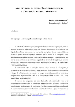 49
A IMPORTÂNCIA DA INTERAÇÃO ANIMAL-PLANTA NA
RECUPERAÇÃO DE ÁREAS DEGRADADAS
Adriana de Oliveira Fidalgo 1
Karina Cavalheiro Barbosa 2
Introdução
A recuperação de áreas degradadas e a interação animal-planta
A redução da cobertura vegetal, a fragmentação e o isolamento de paisagens, além de
promover a perda da biodiversidade e de suas funções, são resultados, principalmente, da
degradação ambiental ocasionada por intervenções antrópicas. Assim, a necessidade de
reverter o quadro atual da degradação ambiental gera o desafio de se “recuperar” áreas
desmatadas ou degradadas, tendo-se como preocupação ações para o restabelecimento das
funções e da estrutura dos ecossistemas respeitando a diversidade de espécies, a sucessão
ecológica e a representatividade genética entre populações (RODRIGUES & GANDOLFI,
1996; BARBOSA, 2000a).
O conhecimento sobre as formações florestais nativas em todos os seus aspectos, a
reconstituição de interações e da dinâmica dos ecossistemas, a fim de garantir a perpetuação e
evolução de reflorestamentos no espaço e no tempo, torna-se fundamental na tentativa de
recuperar áreas degradadas (PALMER et al., 1997; RODRIGUES & GANDOLFI, 2000;
BARBOSA & MARTINS, 2003).
O sucesso da recuperação de áreas degradadas está relacionado com: a) a
sustentabilidade ou capacidade da comunidade perpetuar-se; b) a resistência à invasão de
organismos que não fazem parte do ecossistema; c) a obtenção da produtividade semelhante à
do ecossistema natural; d) o restabelecimento das interações bióticas e e) o estabelecimento de
1
Instituto de Botânica de São Paulo – IBt / Secretaria do Meio Ambiente – SMA, aofidalgo@yahoo.com.br
2
Faculdade Editora Nacional – FAENAC, cbkarina@yahoo.com
 