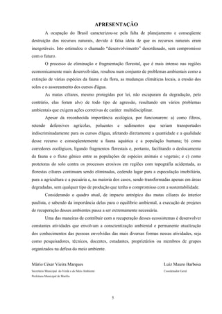 5
APRESENTAÇÃO
A ocupação do Brasil caracterizou-se pela falta de planejamento e conseqüente
destruição dos recursos naturais, devido à falsa idéia de que os recursos naturais eram
inesgotáveis. Isto estimulou o chamado “desenvolvimento” desordenado, sem compromisso
com o futuro.
O processo de eliminação e fragmentação florestal, que é mais intenso nas regiões
economicamente mais desenvolvidas, resultou num conjunto de problemas ambientais como a
extinção de várias espécies da fauna e da flora, as mudanças climáticas locais, a erosão dos
solos e o assoreamento dos cursos d'água.
As matas ciliares, mesmo protegidas por lei, não escaparam da degradação, pelo
contrário, elas foram alvo de todo tipo de agressão, resultando em vários problemas
ambientais que exigem ações corretivas de caráter multidisciplinar.
Apesar da reconhecida importância ecológica, por funcionarem: a) como filtros,
retendo defensivos agrícolas, poluentes e sedimentos que seriam transportados
indiscriminadamente para os cursos d'água, afetando diretamente a quantidade e a qualidade
desse recurso e conseqüentemente a fauna aquática e a população humana; b) como
corredores ecológicos, ligando fragmentos florestais e, portanto, facilitando o deslocamento
da fauna e o fluxo gênico entre as populações de espécies animais e vegetais; e c) como
protetoras do solo contra os processos erosivos em regiões com topografia acidentada, as
florestas ciliares continuam sendo eliminadas, cedendo lugar para a especulação imobiliária,
para a agricultura e a pecuária e, na maioria dos casos, sendo transformadas apenas em áreas
degradadas, sem qualquer tipo de produção que tenha o compromisso com a sustentabilidade.
Considerando o quadro atual, de impacto antrópico das matas ciliares do interior
paulista, e sabendo da importância delas para o equilíbrio ambiental, a execução de projetos
de recuperação desses ambientes passa a ser extremamente necessária.
Uma das maneiras de contribuir com a recuperação desses ecossistemas é desenvolver
constantes atividades que envolvam a conscientização ambiental e permanente atualização
dos conhecimentos das pessoas envolvidas das mais diversas formas nessas atividades, seja
como pesquisadores, técnicos, docentes, estudantes, proprietários ou membros de grupos
organizados na defesa do meio ambiente.
Mário César Vieira Marques Luiz Mauro Barbosa
Secretário Municipal do Verde e do Meio Ambiente Coordenador Geral
Prefeitura Municipal de Marília
 