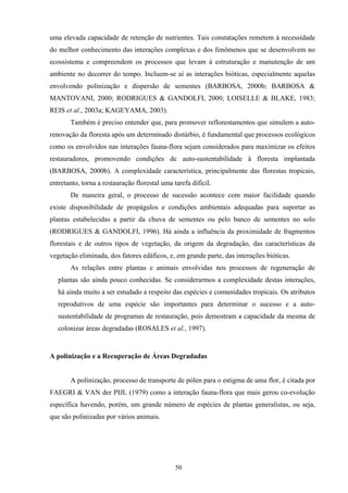 50
uma elevada capacidade de retenção de nutrientes. Tais constatações remetem à necessidade
do melhor conhecimento das interações complexas e dos fenômenos que se desenvolvem no
ecossistema e compreendem os processos que levam à estruturação e manutenção de um
ambiente no decorrer do tempo. Incluem-se aí as interações bióticas, especialmente aquelas
envolvendo polinização e dispersão de sementes (BARBOSA, 2000b; BARBOSA &
MANTOVANI, 2000; RODRIGUES & GANDOLFI, 2000; LOISELLE & BLAKE, 1983;
REIS et al., 2003a; KAGEYAMA, 2003).
Também é preciso entender que, para promover reflorestamentos que simulem a auto-
renovação da floresta após um determinado distúrbio, é fundamental que processos ecológicos
como os envolvidos nas interações fauna-flora sejam considerados para maximizar os efeitos
restauradores, promovendo condições de auto-sustentabilidade à floresta implantada
(BARBOSA, 2000b). A complexidade característica, principalmente das florestas tropicais,
entretanto, torna a restauração florestal uma tarefa difícil.
De maneira geral, o processo de sucessão acontece com maior facilidade quando
existe disponibilidade de propágulos e condições ambientais adequadas para suportar as
plantas estabelecidas a partir da chuva de sementes ou pelo banco de sementes no solo
(RODRIGUES & GANDOLFI, 1996). Há ainda a influência da proximidade de fragmentos
florestais e de outros tipos de vegetação, da origem da degradação, das características da
vegetação eliminada, dos fatores edáficos, e, em grande parte, das interações bióticas.
As relações entre plantas e animais envolvidas nos processos de regeneração de
plantas são ainda pouco conhecidas. Se considerarmos a complexidade destas interações,
há ainda muito a ser estudado a respeito das espécies e comunidades tropicais. Os atributos
reprodutivos de uma espécie são importantes para determinar o sucesso e a auto-
sustentabilidade de programas de restauração, pois demostram a capacidade da mesma de
colonizar áreas degradadas (ROSALES et al., 1997).
A polinização e a Recuperação de Áreas Degradadas
A polinização, processo de transporte de pólen para o estigma de uma flor, é citada por
FAEGRI & VAN der PIJL (1979) como a interação fauna-flora que mais gerou co-evolução
específica havendo, porém, um grande número de espécies de plantas generalistas, ou seja,
que são polinizadas por vários animais.
 