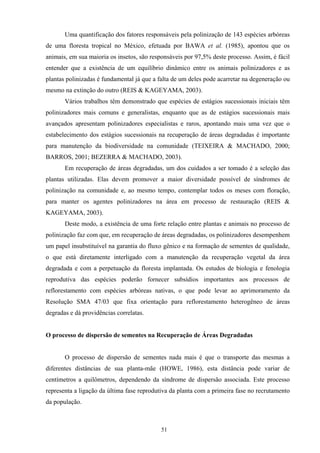 51
Uma quantificação dos fatores responsáveis pela polinização de 143 espécies arbóreas
de uma floresta tropical no México, efetuada por BAWA et al. (1985), apontou que os
animais, em sua maioria os insetos, são responsáveis por 97,5% deste processo. Assim, é fácil
entender que a existência de um equilíbrio dinâmico entre os animais polinizadores e as
plantas polinizadas é fundamental já que a falta de um deles pode acarretar na degeneração ou
mesmo na extinção do outro (REIS & KAGEYAMA, 2003).
Vários trabalhos têm demonstrado que espécies de estágios sucessionais iniciais têm
polinizadores mais comuns e generalistas, enquanto que as de estágios sucessionais mais
avançados apresentam polinizadores especialistas e raros, apontando mais uma vez que o
estabelecimento dos estágios sucessionais na recuperação de áreas degradadas é importante
para manutenção da biodiversidade na comunidade (TEIXEIRA & MACHADO, 2000;
BARROS, 2001; BEZERRA & MACHADO, 2003).
Em recuperação de áreas degradadas, um dos cuidados a ser tomado é a seleção das
plantas utilizadas. Elas devem promover a maior diversidade possível de síndromes de
polinização na comunidade e, ao mesmo tempo, contemplar todos os meses com floração,
para manter os agentes polinizadores na área em processo de restauração (REIS &
KAGEYAMA, 2003).
Deste modo, a existência de uma forte relação entre plantas e animais no processo de
polinização faz com que, em recuperação de áreas degradadas, os polinizadores desempenhem
um papel insubstituível na garantia do fluxo gênico e na formação de sementes de qualidade,
o que está diretamente interligado com a manutenção da recuperação vegetal da área
degradada e com a perpetuação da floresta implantada. Os estudos de biologia e fenologia
reprodutiva das espécies poderão fornecer subsídios importantes aos processos de
reflorestamento com espécies arbóreas nativas, o que pode levar ao aprimoramento da
Resolução SMA 47/03 que fixa orientação para reflorestamento heterogêneo de áreas
degradas e dá providências correlatas.
O processo de dispersão de sementes na Recuperação de Áreas Degradadas
O processo de dispersão de sementes nada mais é que o transporte das mesmas a
diferentes distâncias de sua planta-mãe (HOWE, 1986), esta distância pode variar de
centímetros a quilômetros, dependendo da síndrome de dispersão associada. Este processo
representa a ligação da última fase reprodutiva da planta com a primeira fase no recrutamento
da população.
 