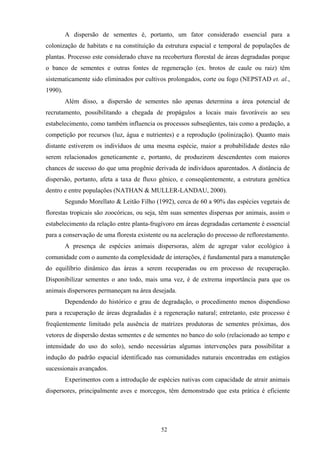 52
A dispersão de sementes é, portanto, um fator considerado essencial para a
colonização de habitats e na constituição da estrutura espacial e temporal de populações de
plantas. Processo este considerado chave na recobertura florestal de áreas degradadas porque
o banco de sementes e outras fontes de regeneração (ex. brotos de caule ou raiz) têm
sistematicamente sido eliminados por cultivos prolongados, corte ou fogo (NEPSTAD et. al.,
1990).
Além disso, a dispersão de sementes não apenas determina a área potencial de
recrutamento, possibilitando a chegada de propágulos a locais mais favoráveis ao seu
estabelecimento, como também influencia os processos subseqüentes, tais como a predação, a
competição por recursos (luz, água e nutrientes) e a reprodução (polinização). Quanto mais
distante estiverem os indivíduos de uma mesma espécie, maior a probabilidade destes não
serem relacionados geneticamente e, portanto, de produzirem descendentes com maiores
chances de sucesso do que uma progênie derivada de indivíduos aparentados. A distância de
dispersão, portanto, afeta a taxa de fluxo gênico, e conseqüentemente, a estrutura genética
dentro e entre populações (NATHAN & MULLER-LANDAU, 2000).
Segundo Morellato & Leitão Filho (1992), cerca de 60 a 90% das espécies vegetais de
florestas tropicais são zoocóricas, ou seja, têm suas sementes dispersas por animais, assim o
estabelecimento da relação entre planta-frugívoro em áreas degradadas certamente é essencial
para a conservação de uma floresta existente ou na aceleração do processo de reflorestamento.
A presença de espécies animais dispersoras, além de agregar valor ecológico à
comunidade com o aumento da complexidade de interações, é fundamental para a manutenção
do equilíbrio dinâmico das áreas a serem recuperadas ou em processo de recuperação.
Disponibilizar sementes o ano todo, mais uma vez, é de extrema importância para que os
animais dispersores permaneçam na área desejada.
Dependendo do histórico e grau de degradação, o procedimento menos dispendioso
para a recuperação de áreas degradadas é a regeneração natural; entretanto, este processo é
freqüentemente limitado pela ausência de matrizes produtoras de sementes próximas, dos
vetores de dispersão destas sementes e de sementes no banco do solo (relacionado ao tempo e
intensidade do uso do solo), sendo necessárias algumas intervenções para possibilitar a
indução do padrão espacial identificado nas comunidades naturais encontradas em estágios
sucessionais avançados.
Experimentos com a introdução de espécies nativas com capacidade de atrair animais
dispersores, principalmente aves e morcegos, têm demonstrado que esta prática é eficiente
 