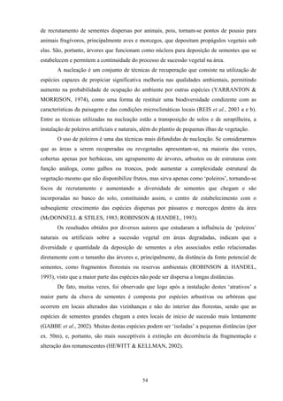 54
de recrutamento de sementes dispersas por animais, pois, tornam-se pontos de pousio para
animais frugívoros, principalmente aves e morcegos, que depositam propágulos vegetais sob
elas. São, portanto, árvores que funcionam como núcleos para deposição de sementes que se
estabelecem e permitem a continuidade do processo de sucessão vegetal na área.
A nucleação é um conjunto de técnicas de recuperação que consiste na utilização de
espécies capazes de propiciar significativa melhoria nas qualidades ambientais, permitindo
aumento na probabilidade de ocupação do ambiente por outras espécies (YARRANTON &
MORRISON, 1974), como uma forma de restituir uma biodiversidade condizente com as
características da paisagem e das condições microclimáticas locais (REIS et al., 2003 a e b).
Entre as técnicas utilizadas na nucleação estão a transposição de solos e de serapilheira, a
instalação de poleiros artificiais e naturais, além do plantio de pequenas ilhas de vegetação.
O uso de poleiros é uma das técnicas mais difundidas de nucleação. Se considerarmos
que as áreas a serem recuperadas ou revegetadas apresentam-se, na maioria das vezes,
cobertas apenas por herbáceas, um agrupamento de árvores, arbustos ou de estruturas com
função análoga, como galhos ou troncos, pode aumentar a complexidade estrutural da
vegetação mesmo que não disponibilize frutos, mas sirva apenas como ‘poleiros’, tornando-se
focos de recrutamento e aumentando a diversidade de sementes que chegam e são
incorporadas no banco do solo, constituindo assim, o centro de estabelecimento com o
subseqüente crescimento das espécies dispersas por pássaros e morcegos dentro da área
(McDONNELL & STILES, 1983; ROBINSON & HANDEL, 1993).
Os resultados obtidos por diversos autores que estudaram a influência de ‘poleiros’
naturais ou artificiais sobre a sucessão vegetal em áreas degradadas, indicam que a
diversidade e quantidade da deposição de sementes a eles associados estão relacionadas
diretamente com o tamanho das árvores e, principalmente, da distância da fonte potencial de
sementes, como fragmentos florestais ou reservas ambientais (ROBINSON & HANDEL,
1993), visto que a maior parte das espécies não pode ser dispersa a longas distâncias.
De fato, muitas vezes, foi observado que logo após a instalação destes ‘atrativos’ a
maior parte da chuva de sementes é composta por espécies arbustivas ou arbóreas que
ocorrem em locais alterados das vizinhanças e não do interior das florestas, sendo que as
espécies de sementes grandes chegam a estes locais de início de sucessão mais lentamente
(GABBE et al., 2002). Muitas destas espécies podem ser ‘isoladas’ a pequenas distâncias (por
ex. 50m), e, portanto, são mais susceptíveis à extinção em decorrência da fragmentação e
alteração dos remanescentes (HEWITT & KELLMAN, 2002).
 