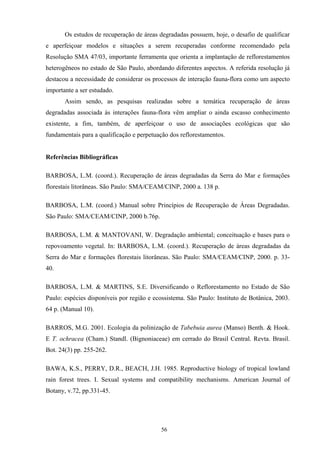 56
Os estudos de recuperação de áreas degradadas possuem, hoje, o desafio de qualificar
e aperfeiçoar modelos e situações a serem recuperadas conforme recomendado pela
Resolução SMA 47/03, importante ferramenta que orienta a implantação de reflorestamentos
heterogêneos no estado de São Paulo, abordando diferentes aspectos. A referida resolução já
destacou a necessidade de considerar os processos de interação fauna-flora como um aspecto
importante a ser estudado.
Assim sendo, as pesquisas realizadas sobre a temática recuperação de áreas
degradadas associada às interações fauna-flora vêm ampliar o ainda escasso conhecimento
existente, a fim, também, de aperfeiçoar o uso de associações ecológicas que são
fundamentais para a qualificação e perpetuação dos reflorestamentos.
Referências Bibliográficas
BARBOSA, L.M. (coord.). Recuperação de áreas degradadas da Serra do Mar e formações
florestais litorâneas. São Paulo: SMA/CEAM/CINP, 2000 a. 138 p.
BARBOSA, L.M. (coord.) Manual sobre Princípios de Recuperação de Áreas Degradadas.
São Paulo: SMA/CEAM/CINP, 2000 b.76p.
BARBOSA, L.M. & MANTOVANI, W. Degradação ambiental; conceituação e bases para o
repovoamento vegetal. In: BARBOSA, L.M. (coord.). Recuperação de áreas degradadas da
Serra do Mar e formações florestais litorâneas. São Paulo: SMA/CEAM/CINP, 2000. p. 33-
40.
BARBOSA, L.M. & MARTINS, S.E. Diversificando o Reflorestamento no Estado de São
Paulo: espécies disponíveis por região e ecossistema. São Paulo: Instituto de Botânica, 2003.
64 p. (Manual 10).
BARROS, M.G. 2001. Ecologia da polinização de Tabebuia aurea (Manso) Benth. & Hook.
E T. ochracea (Cham.) Standl. (Bignoniaceae) em cerrado do Brasil Central. Revta. Brasil.
Bot. 24(3) pp. 255-262.
BAWA, K.S., PERRY, D.R., BEACH, J.H. 1985. Reproductive biology of tropical lowland
rain forest trees. I. Sexual systems and compatibility mechanisms. American Journal of
Botany, v.72, pp.331-45.
 