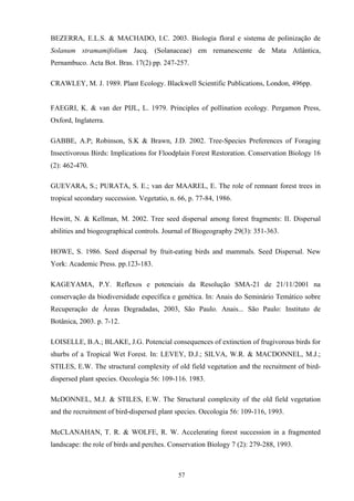 57
BEZERRA, E.L.S. & MACHADO, I.C. 2003. Biologia floral e sistema de polinização de
Solanum stramamifolium Jacq. (Solanaceae) em remanescente de Mata Atlântica,
Pernambuco. Acta Bot. Bras. 17(2) pp. 247-257.
CRAWLEY, M. J. 1989. Plant Ecology. Blackwell Scientific Publications, London, 496pp.
FAEGRI, K. & van der PIJL, L. 1979. Principles of pollination ecology. Pergamon Press,
Oxford, Inglaterra.
GABBE, A.P; Robinson, S.K & Brawn, J.D. 2002. Tree-Species Preferences of Foraging
Insectivorous Birds: Implications for Floodplain Forest Restoration. Conservation Biology 16
(2): 462-470.
GUEVARA, S.; PURATA, S. E.; van der MAAREL, E. The role of remnant forest trees in
tropical secondary succession. Vegetatio, n. 66, p. 77-84, 1986.
Hewitt, N. & Kellman, M. 2002. Tree seed dispersal among forest fragments: II. Dispersal
abilities and biogeographical controls. Journal of Biogeography 29(3): 351-363.
HOWE, S. 1986. Seed dispersal by fruit-eating birds and mammals. Seed Dispersal. New
York: Academic Press. pp.123-183.
KAGEYAMA, P.Y. Reflexos e potenciais da Resolução SMA-21 de 21/11/2001 na
conservação da biodiversidade específica e genética. In: Anais do Seminário Temático sobre
Recuperação de Áreas Degradadas, 2003, São Paulo. Anais... São Paulo: Instituto de
Botânica, 2003. p. 7-12.
LOISELLE, B.A.; BLAKE, J.G. Potencial consequences of extinction of frugivorous birds for
shurbs of a Tropical Wet Forest. In: LEVEY, D.J.; SILVA, W.R. & MACDONNEL, M.J.;
STILES, E.W. The structural complexity of old field vegetation and the recruitment of bird-
dispersed plant species. Oecologia 56: 109-116. 1983.
McDONNEL, M.J. & STILES, E.W. The Structural complexity of the old field vegetation
and the recruitment of bird-dispersed plant species. Oecologia 56: 109-116, 1993.
McCLANAHAN, T. R. & WOLFE, R. W. Accelerating forest succession in a fragmented
landscape: the role of birds and perches. Conservation Biology 7 (2): 279-288, 1993.
 