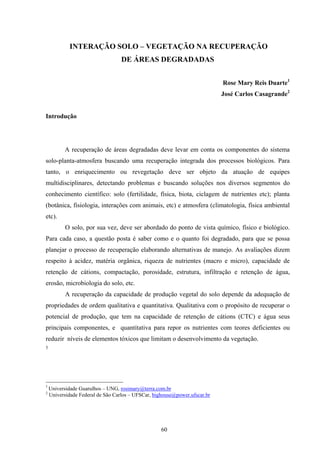 60
INTERAÇÃO SOLO – VEGETAÇÃO NA RECUPERAÇÃO
DE ÁREAS DEGRADADAS
Rose Mary Reis Duarte1
José Carlos Casagrande2
Introdução
A recuperação de áreas degradadas deve levar em conta os componentes do sistema
solo-planta-atmosfera buscando uma recuperação integrada dos processos biológicos. Para
tanto, o enriquecimento ou revegetação deve ser objeto da atuação de equipes
multidisciplinares, detectando problemas e buscando soluções nos diversos segmentos do
conhecimento científico: solo (fertilidade, física, biota, ciclagem de nutrientes etc); planta
(botânica, fisiologia, interações com animais, etc) e atmosfera (climatologia, física ambiental
etc).
O solo, por sua vez, deve ser abordado do ponto de vista químico, físico e biológico.
Para cada caso, a questão posta é saber como e o quanto foi degradado, para que se possa
planejar o processo de recuperação elaborando alternativas de manejo. As avaliações dizem
respeito à acidez, matéria orgânica, riqueza de nutrientes (macro e micro), capacidade de
retenção de cátions, compactação, porosidade, estrutura, infiltração e retenção de água,
erosão, microbiologia do solo, etc.
A recuperação da capacidade de produção vegetal do solo depende da adequação de
propriedades de ordem qualitativa e quantitativa. Qualitativa com o propósito de recuperar o
potencial de produção, que tem na capacidade de retenção de cátions (CTC) e água seus
principais componentes, e quantitativa para repor os nutrientes com teores deficientes ou
reduzir níveis de elementos tóxicos que limitam o desenvolvimento da vegetação.
5
1
Universidade Guarulhos – UNG, rosimary@terra.com.br
2
Universidade Federal de São Carlos – UFSCar, bighouse@power.ufscar.br
 
