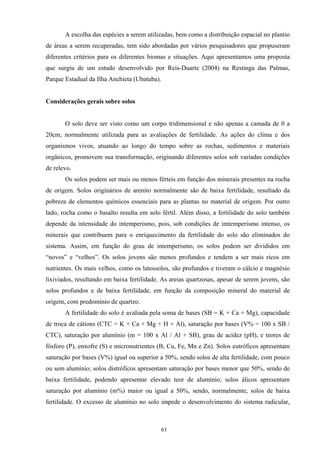 61
A escolha das espécies a serem utilizadas, bem como a distribuição espacial no plantio
de áreas a serem recuperadas, tem sido abordadas por vários pesquisadores que propuseram
diferentes critérios para os diferentes biomas e situações. Aqui apresentamos uma proposta
que surgiu de um estudo desenvolvido por Reis-Duarte (2004) na Restinga das Palmas,
Parque Estadual da Ilha Anchieta (Ubatuba).
Considerações gerais sobre solos
O solo deve ser visto como um corpo tridimensional e não apenas a camada de 0 a
20cm, normalmente utilizada para as avaliações de fertilidade. As ações do clima e dos
organismos vivos, atuando ao longo do tempo sobre as rochas, sedimentos e materiais
orgânicos, promovem sua transformação, originando diferentes solos sob variadas condições
de relevo.
Os solos podem ser mais ou menos férteis em função dos minerais presentes na rocha
de origem. Solos originários de arenito normalmente são de baixa fertilidade, resultado da
pobreza de elementos químicos essenciais para as plantas no material de origem. Por outro
lado, rocha como o basalto resulta em solo fértil. Além disso, a fertilidade do solo também
depende da intensidade do intemperismo, pois, sob condições de imtemperismo intenso, os
minerais que contribuem para o enriquecimento da fertilidade do solo são eliminados do
sistema. Assim, em função do grau de intemperismo, os solos podem ser divididos em
“novos” e “velhos”. Os solos jovens são menos profundos e tendem a ser mais ricos em
nutrientes. Os mais velhos, como os latossolos, são profundos e tiveram o cálcio e magnésio
lixiviados, resultando em baixa fertilidade. As areias quartzosas, apesar de serem jovens, são
solos profundos e de baixa fertilidade, em função da composição mineral do material de
origem, com predomínio de quartzo.
A fertilidade do solo é avaliada pela soma de bases (SB = K + Ca + Mg), capacidade
de troca de cátions (CTC = K + Ca + Mg + H + Al), saturação por bases (V% = 100 x SB /
CTC), saturação por alumínio (m = 100 x Al / Al + SB), grau de acidez (pH), e teores de
fósforo (P), enxofre (S) e micronutrientes (B, Cu, Fe, Mn e Zn). Solos eutróficos apresentam
saturação por bases (V%) igual ou superior a 50%, sendo solos de alta fertilidade, com pouco
ou sem alumínio; solos distróficos apresentam saturação por bases menor que 50%, sendo de
baixa fertilidade, podendo apresentar elevado teor de alumínio; solos álicos apresentam
saturação por alumínio (m%) maior ou igual a 50%, sendo, normalmente, solos de baixa
fertilidade. O excesso de alumínio no solo impede o desenvolvimento do sistema radicular,
 