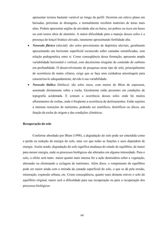 64
apresentar textura bastante variável ao longo do perfil. Ocorrem em relevo plano em
baixadas, próximas às drenagens, e normalmente recebem materiais de áreas mais
altas. Podem apresentar argilas de atividade alta ou baixa, ser pobres ou ricos em bases
ou com teores altos de alumínio. A maior dificuldade para o manejo desses solos é a
presença do lençol freático elevado, raramente apresentando fertilidade alta.
• Neossolo flúvico (aluvial): são solos provenientes de depósitos aluviais, geralmente
apresentando um horizonte superficial escurecido sobre camadas estratificadas, sem
relação pedogenética entre si. Como conseqüência dessa formação, apresenta ampla
variabilidade horizontal e vertical, com decréscimo irregular do conteúdo de carbono
em profundidade. O desenvolvimento de pesquisas neste tipo de solo, principalmente
de ocorrência de matas ciliares, exige que se faça uma cuidadosa amostragem para
caracteriza-lo adequadamente, devido à sua variabilidade.
• Neossolo litólico (litólico): são solos rasos, com menos de 40cm de espessura,
assentado diretamente sobre a rocha. Geralmente estão presentes em condições de
topografia acidentada. É comum a ocorrência desses solos onde há muitos
afloramentos de rochas, onde é freqüente a ocorrência de deslizamentos. Estão sujeitos
a intensas remoções de nutrientes, podendo ser eutróficos, distróficos ou álicos, em
função da rocha de origem e das condições climáticas.
Recuperação do solo
Conforme abordado por Blum (1998), a degradação do solo pode ser entendida como
a perda ou redução da energia do solo, uma vez que todas as funções e usos dependem de
energia. Assim sendo, degradação do solo significa mudança do estado de equilíbrio, de maior
para menor energia, onde os processos biológicos são alterados em alguma intensidade. Para o
solo, o efeito será tanto maior quanto mais intensa for a ação destruidora sobre a vegetação,
alterando ou eliminando a ciclagem de nutrientes. Além disso, o rompimento do equilíbrio
pode ser maior ainda com a retirada da camada superficial do solo, o que se dá pela erosão,
mineração, expansão urbana, etc. Como conseqüência, quanto mais distante estiver o solo do
equilíbrio original, maior será a dificuldade para sua recuperação ou para a recuperação dos
processos biológicos.
 