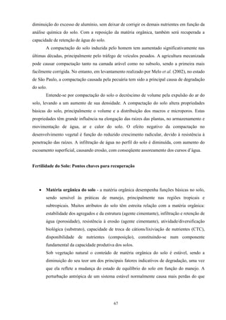 67
diminuição do excesso de alumínio, sem deixar de corrigir os demais nutrientes em função da
análise química do solo. Com a reposição da matéria orgânica, também será recuperada a
capacidade de retenção de água do solo.
A compactação do solo induzida pelo homem tem aumentado significativamente nas
últimas décadas, principalmente pelo tráfego de veículos pesados. A agricultura mecanizada
pode causar compactação tanto na camada arável como no subsolo, sendo a primeira mais
facilmente corrigida. No entanto, em levantamento realizado por Melo et al. (2002), no estado
de São Paulo, a compactação causada pela pecuária tem sido a principal causa de degradação
do solo.
Entende-se por compactação do solo o decréscimo de volume pela expulsão do ar do
solo, levando a um aumento de sua densidade. A compactação do solo altera propriedades
básicas do solo, principalmente o volume e a distribuição dos macros e microporos. Estas
propriedades têm grande influência na elongação das raízes das plantas, no armazenamento e
movimentação de água, ar e calor do solo. O efeito negativo da compactação no
desenvolvimento vegetal é função do reduzido crescimento radicular, devido à resistência à
penetração das raízes. A infiltração de água no perfil do solo é diminuída, com aumento do
escoamento superficial, causando erosão, com conseqüente assoreamento dos cursos d’água.
Fertilidade do Solo: Pontos chaves para recuperação
• Matéria orgânica do solo - a matéria orgânica desempenha funções básicas no solo,
sendo sensível às práticas de manejo, principalmente nas regiões tropicais e
subtropicais. Muitos atributos do solo têm estreita relação com a matéria orgânica:
estabilidade dos agregados e da estrutura (agente cimentante), infiltração e retenção de
água (porosidade), resistência à erosão (agente cimentante), atividade/diversificação
biológica (substrato), capacidade de troca de cátions/lixiviação de nutrientes (CTC),
disponibilidade de nutrientes (composição), constituindo-se num componente
fundamental da capacidade produtiva dos solos.
Sob vegetação natural o conteúdo de matéria orgânica do solo é estável, sendo a
diminuição do seu teor um dos principais fatores indicativos de degradação, uma vez
que ela reflete a mudança do estado de equilíbrio do solo em função do manejo. A
perturbação antrópica de um sistema estável normalmente causa mais perdas do que
 