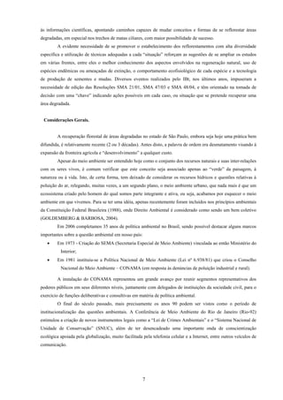 7
às informações científicas, apontando caminhos capazes de mudar conceitos e formas de se reflorestar áreas
degradadas, em especial nos trechos de matas ciliares, com maior possibilidade de sucesso.
A evidente necessidade de se promover o estabelecimento dos reflorestamentos com alta diversidade
específica e utilização de técnicas adequadas a cada “situação” reforçam as sugestões de se ampliar os estudos
em várias frentes, entre eles o melhor conhecimento dos aspectos envolvidos na regeneração natural, uso de
espécies endêmicas ou ameaçadas de extinção, o comportamento ecofisiológico de cada espécie e a tecnologia
de produção de sementes e mudas. Diversos eventos realizados pelo IBt, nos últimos anos, impuseram a
necessidade de edição das Resoluções SMA 21/01, SMA 47/03 e SMA 48/04, e têm orientado na tomada de
decisão com uma “chave” indicando ações possíveis em cada caso, ou situação que se pretende recuperar uma
área degradada.
Considerações Gerais.
A recuperação florestal de áreas degradadas no estado de São Paulo, embora seja hoje uma prática bem
difundida, é relativamente recente (2 ou 3 décadas). Antes disto, a palavra de ordem era desmatamento visando à
expansão da fronteira agrícola e “desenvolvimento” a qualquer custo.
Apesar do meio ambiente ser entendido hoje como o conjunto dos recursos naturais e suas inter-relações
com os seres vivos, é comum verificar que este conceito seja associado apenas ao “verde” da paisagem, à
natureza ou à vida. Isto, de certa forma, tem deixado de considerar os recursos hídricos e questões relativas à
poluição do ar, relegando, muitas vezes, a um segundo plano, o meio ambiente urbano, que nada mais é que um
ecossistema criado pelo homem do qual somos parte integrante e ativa, ou seja, acabamos por esquecer o meio
ambiente em que vivemos. Para se ter uma idéia, apenas recentemente foram incluídos nos princípios ambientais
da Constituição Federal Brasileira (1988), onde Direito Ambiental é considerado como sendo um bem coletivo
(GOLDEMBERG & BARBOSA, 2004).
Em 2006 completamos 35 anos de política ambiental no Brasil, sendo possível destacar alguns marcos
importantes sobre a questão ambiental em nosso país:
• Em 1973 - Criação do SEMA (Secretaria Especial de Meio Ambiente) vinculada ao então Ministério do
Interior;
• Em 1981 instituiu-se a Política Nacional de Meio Ambiente (Lei nº 6.938/81) que criou o Conselho
Nacional do Meio Ambiente – CONAMA (em resposta às denúncias de poluição industrial e rural).
A instalação do CONAMA representou um grande avanço por reunir segmentos representativos dos
poderes públicos em seus diferentes níveis, juntamente com delegados de instituições da sociedade civil, para o
exercício de funções deliberativas e consultivas em matéria de política ambiental.
O final do século passado, mais precisamente os anos 90 podem ser vistos como o período de
institucionalização das questões ambientais. A Conferência de Meio Ambiente do Rio de Janeiro (Rio-92)
estimulou a criação de novos instrumentos legais como a “Lei de Crimes Ambientais” e o “Sistema Nacional de
Unidade de Conservação” (SNUC), além de ter desencadeado uma importante onda de conscientização
ecológica apoiada pela globalização, muito facilitada pela telefonia celular e a Internet, entre outros veículos de
comunicação.
 