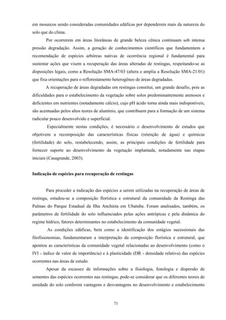 71
em mosaicos sendo consideradas comunidades edáficas por dependerem mais da natureza do
solo que do clima.
Por ocorrerem em áreas litorâneas de grande beleza cênica continuam sob intensa
pressão degradação. Assim, a geração de conhecimentos científicos que fundamentem a
recomendação de espécies arbóreas nativas de ocorrência regional é fundamental para
sustentar ações que visem a recuperação das áreas alteradas de restingas, respeitando-se as
disposições legais, como a Resolução SMA-47/03 (altera e amplia a Resolução SMA-21/01)
que fixa orientações para o reflorestamento heterogêneo de áreas degradadas.
A recuperação de áreas degradadas em restingas constitui, um grande desafio, pois as
dificuldades para o estabelecimento da vegetação sobre solos predominantemente arenosos e
deficientes em nutrientes (notadamente cálcio), cujo pH ácido torna ainda mais indisponíveis,
são acentuadas pelos altos teores de alumínio, que contribuem para a formação de um sistema
radicular pouco desenvolvido e superficial.
Especialmente nestas condições, é necessário o desenvolvimento de estudos que
objetivem a recomposição das características físicas (retenção de água) e químicas
(fertilidade) do solo, restabelecendo, assim, as principais condições de fertilidade para
fornecer suporte ao desenvolvimento da vegetação implantada, notadamente nas etapas
iniciais (Casagrande, 2003).
Indicação de espécies para recuperação de restingas
Para proceder a indicação das espécies a serem utilizadas na recuperação de áreas de
restinga, estudou-se a composição florística e estrutural da comunidade da Restinga das
Palmas do Parque Estadual da Ilha Anchieta em Ubatuba. Foram analisados, também, os
parâmetros de fertilidade do solo influenciados pelas ações antrópicas e pela dinâmica do
regime hídrico, fatores determinantes no estabelecimento da comunidade vegetal.
As condições edáficas, bem como a identificação dos estágios sucessionais das
fitofisionomias, fundamentaram a interpretação da composição florística e estrutural, que
apontou as características da comunidade vegetal relacionadas ao desenvolvimento (como o
IVI - índice de valor de importância) e à plasticidade (DR - densidade relativa) das espécies
ocorrentes nas áreas de estudo.
Apesar da escassez de informações sobre a fisiologia, fenologia e dispersão de
sementes das espécies ocorrentes nas restingas, pode-se considerar que os diferentes teores de
umidade do solo conferem vantagens e desvantagens no desenvolvimento e estabelecimento
 