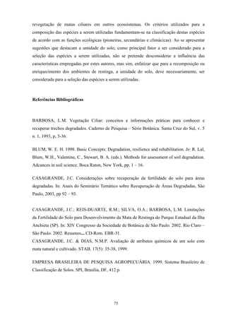 75
revegetação de matas ciliares em outros ecossistemas. Os critérios utilizados para a
composição das espécies a serem utilizadas fundamentam-se na classificação destas espécies
de acordo com as funções ecológicas (pioneiras, secundárias e climácicas). Ao se apresentar
sugestões que destacam a umidade do solo, como principal fator a ser considerado para a
seleção das espécies a serem utilizadas, não se pretende desconsiderar a influência das
características empregadas por estes autores, mas sim, enfatizar que para a recomposição ou
enriquecimento dos ambientes de restinga, a umidade do solo, deve necessariamente, ser
considerada para a seleção das espécies a serem utilizadas.
Referências Bibliográficas
BARBOSA, L.M. Vegetação Ciliar: conceitos e informações práticas para conhecer e
recuperar trechos degradados. Caderno de Pesquisa – Série Botânica. Santa Cruz do Sul, v. 5
n. 1, 1993, p, 3-36.
BLUM, W. E. H. 1998. Basic Concepts: Degradation, resilience and rehabilitation. In: R. Lal,
Blum, W.H., Valentine, C., Stewart, B. A. (eds.). Methods for assessment of soil degradation.
Adcances in soil science. Boca Raton, New York, pp. 1 – 16.
CASAGRANDE, J.C. Considerações sobre recuperação da fertilidade do solo para áreas
degradadas. In: Anais do Seminário Temático sobre Recuperação de Áreas Degradadas, São
Paulo, 2003, pp 92 – 93.
CASAGRANDE, J.C.; REIS-DUARTE, R.M.; SILVA, O.A.; BARBOSA, L.M. Limitações
da Fertilidade do Solo para Desenvolvimento da Mata de Restinga do Parque Estadual da Ilha
Anchieta (SP). In: XIV Congresso da Sociedade de Botânica de São Paulo. 2002. Rio Claro –
São Paulo. 2002. Resumos... CD-Rom. EBR-31.
CASAGRANDE, J.C. & DIAS, N.M.P. Avaliação de atributos químicos de um solo com
mata natural e cultivado. STAB. 17(5): 35-38, 1999.
EMPRESA BRASILEIRA DE PESQUISA AGROPECUÁRIA. 1999. Sistema Brasileiro de
Classificação de Solos. SPI, Brasília, DF, 412 p.
 