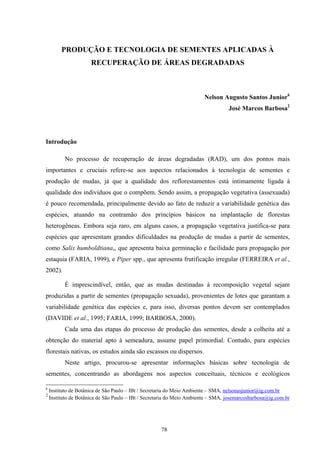 78
PRODUÇÃO E TECNOLOGIA DE SEMENTES APLICADAS À
RECUPERAÇÃO DE ÁREAS DEGRADADAS
Nelson Augusto Santos Junior6
José Marcos Barbosa2
Introdução
No processo de recuperação de áreas degradadas (RAD), um dos pontos mais
importantes e cruciais refere-se aos aspectos relacionados à tecnologia de sementes e
produção de mudas, já que a qualidade dos reflorestamentos está intimamente ligada à
qualidade dos indivíduos que o compõem. Sendo assim, a propagação vegetativa (assexuada)
é pouco recomendada, principalmente devido ao fato de reduzir a variabilidade genética das
espécies, atuando na contramão dos princípios básicos na implantação de florestas
heterogêneas. Embora seja raro, em alguns casos, a propagação vegetativa justifica-se para
espécies que apresentam grandes dificuldades na produção de mudas a partir de sementes,
como Salix humboldtiana,, que apresenta baixa germinação e facilidade para propagação por
estaquia (FARIA, 1999), e Piper spp., que apresenta frutificação irregular (FERREIRA et al.,
2002).
É imprescindível, então, que as mudas destinadas à recomposição vegetal sejam
produzidas a partir de sementes (propagação sexuada), provenientes de lotes que garantam a
variabilidade genética das espécies e, para isso, diversas pontos devem ser contemplados
(DAVIDE et al., 1995; FARIA, 1999; BARBOSA, 2000).
Cada uma das etapas do processo de produção das sementes, desde a colheita até a
obtenção do material apto à semeadura, assume papel primordial. Contudo, para espécies
florestais nativas, os estudos ainda são escassos ou dispersos.
Neste artigo, procurou-se apresentar informações básicas sobre tecnologia de
sementes, concentrando as abordagens nos aspectos conceituais, técnicos e ecológicos
6
Instituto de Botânica de São Paulo – IBt / Secretaria do Meio Ambiente – SMA, nelsonasjunior@ig.com.br
2
Instituto de Botânica de São Paulo – IBt / Secretaria do Meio Ambiente – SMA, josemarcosbarbosa@ig.com.br
 