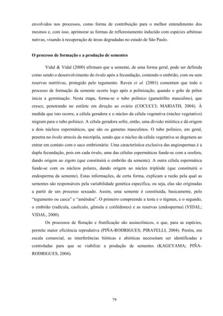 79
envolvidos nos processos, como forma de contribuição para o melhor entendimento dos
mesmos e, com isso, aprimorar as formas de reflorestamento induzido com espécies arbóreas
nativas, visando à recuperação de áreas degradadas no estado de São Paulo.
O processo de formação e a produção de sementes
Vidal & Vidal (2000) afirmam que a semente, de uma forma geral, pode ser definida
como sendo o desenvolvimento do óvulo após a fecundação, contendo o embrião, com ou sem
reservas nutritivas, protegido pelo tegumento. Raven et al. (2001) comentam que todo o
processo de formação da semente ocorre logo após a polinização, quando o grão de pólen
inicia a germinação. Nesta etapa, forma-se o tubo polínico (gametófito masculino), que
cresce, penetrando no estilete em direção ao ovário (COCUCCI; MARIATH, 2004). À
medida que isto ocorre, a célula geradora e o núcleo da célula vegetativa (núcleo vegetativo)
migram para o tubo polínico. A célula geradora sofre, então, uma divisão mitótica e dá origem
a dois núcleos espermáticos, que são os gametas masculinos. O tubo polínico, em geral,
penetra no óvulo através da micrópila, sendo que o núcleo da célula vegetativa se degenera ao
entrar em contato com o saco embrionário. Uma característica exclusiva das angiospermas é a
dupla fecundação, pois em cada óvulo, uma das células espermáticas funde-se com a oosfera,
dando origem ao zigoto (que constituirá o embrião da semente). A outra célula espermática
funde-se com os núcleos polares, dando origem ao núcleo triplóide (que constituirá o
endosperma da semente). Estas informações, de certa forma, explicam a razão pela qual as
sementes são responsáveis pela variabilidade genética específica, ou seja, elas são originadas
a partir de um processo sexuado. Assim, uma semente é constituída, basicamente, pelo
“tegumento ou casca” e “amêndoa”. O primeiro compreende a testa e o tégmen, e o segundo,
o embrião (radícula, caulículo, gêmula e cotilédones) e as reservas (endosperma) (VIDAL;
VIDAL, 2000).
Os processos de floração e frutificação são assincrônicos, o que, para as espécies,
permite maior eficiência reprodutiva (PIÑA-RODRIGUES; PIRATELLI, 2004). Porém, em
escala comercial, as interferências bióticas e abióticas necessitam ser identificadas e
controladas para que se viabilize a produção de sementes (KAGEYAMA; PIÑA-
RODRIGUES, 2004).
 